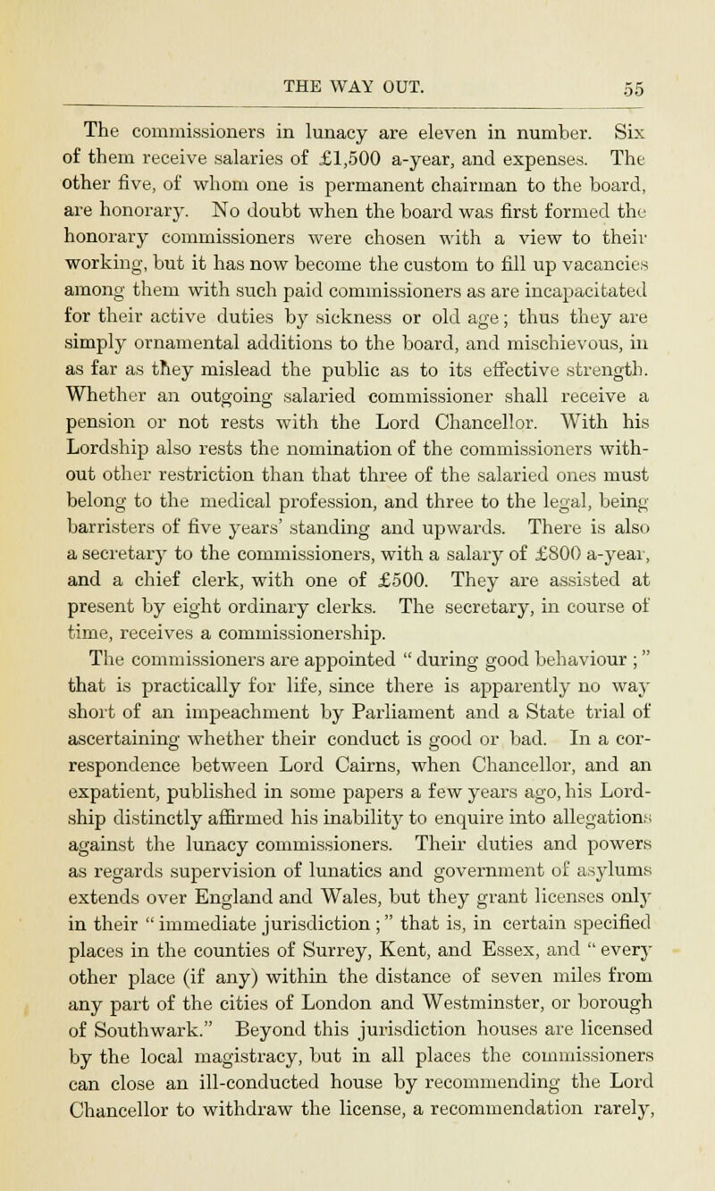 The commissioners in lunacy are eleven in number. Six of them receive salaries of £1,500 a-year, and expenses. The other five, of whom one is permanent chairman to the board, are honorary. No doubt when the board was first formed the honorary commissioners were chosen with a view to their working, but it has now become the custom to fill up vacancies among them with such paid commissioners as are incapacitated for their active duties by sickness or old age; thus they are simply ornamental additions to the board, and mischievous, in as far as they mislead the public as to its effective strength. Whether an outgoing salaried commissioner shall receive a pension or not rests with the Lord Chancellor. With his Lordship also rests the nomination of the commissioners with- out other restriction than that three of the salaried ones must belong to the medical profession, and three to the legal, being barristers of five years' standing and upwards. There is also a secretary to the commissioners, with a salary of £800 a-yeai, and a chief clerk, with one of £500. They are assisted at present by eight ordinary clerks. The secretary, in course of time, receives a eommissionership. The commissioners are appointed  during good behaviour ; that is practically for life, since there is apparently no way short of an impeachment by Parliament and a State trial of ascertaining whether their conduct is good or bad. In a cor- respondence between Lord Cairns, when Chancellor, and an expatient, published in some papers a few years ago, his Lord- ship distinctly affirmed his inability to enquire into allegations against the lunacy commissioners. Their duties and powers as regards supervision of lunatics and government of asylums extends over England and Wales, but they grant licenses only in their  immediate jurisdiction ; that is, in certain specified places in the counties of Surrey, Kent, and Essex, and  every other place (if any) within the distance of seven miles from any part of the cities of London and Westminster, or borough of Southwark. Beyond this jurisdiction houses are licensed by the local magistracy, but in all places the commissioners can close an ill-conducted house by recommending the Lord Chancellor to withdraw the license, a recommendation rarely,