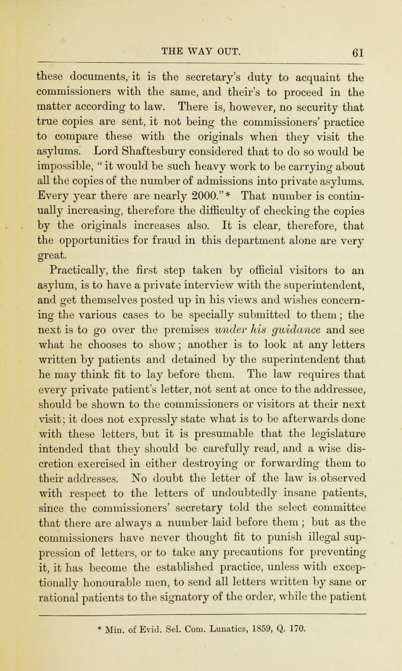 these documents, it is the secretary's duty to acquaint the commissioners with the same, and theirs to proceed in the matter according to law. There is, however, no security that true copies are sent, it not being the commissioners' practice to compare these with the originals when they visit the asylums. Lord Shaftesbury considered that to do so would be impossible,  it would be such heavy work to be carrying about all the copies of the number of admissions into private asylums. Every year there are nearly 2000.* That number is contin- ually increasing, therefore the difficulty of checking the copies by the originals increases also. It is clear, therefore, that the opportunities for fraud in this department alone are very great. Practically, the first step taken by official visitors to an asylum, is to have a private interview with the superintendent, and get themselves posted up in his views and wishes concern- ing the various cases to be specially submitted to them; the next is to go over the premises under his guidance and see what he chooses to show; another is to look at any letters written by patients and detained by the superintendent that he may think fit to lay before them. The law requires that every private patient's letter, not sent at once to the addressee, should be shown to the commissioners or visitors at their next visit; it does not expressly state what is to be afterwards done with these letters, but it is presumable that the legislature intended that they should be carefully read, and a wise dis- cretion exercised in either destroying or forwarding them to their addresses. No doubt the letter of the law is observed with respect to the letters of undoubtedly insane patients, since the commissioners' secretary told the select committee that there are always a number laid before them ; but as the commissioners have never thought fit to punish illegal sup- pression of letters, or to take any precautions for preventing it, it has become the established practice, unless with excep- tionally honourable men, to send all letters written by sane or rational patients to the signatory of the order, while the patient