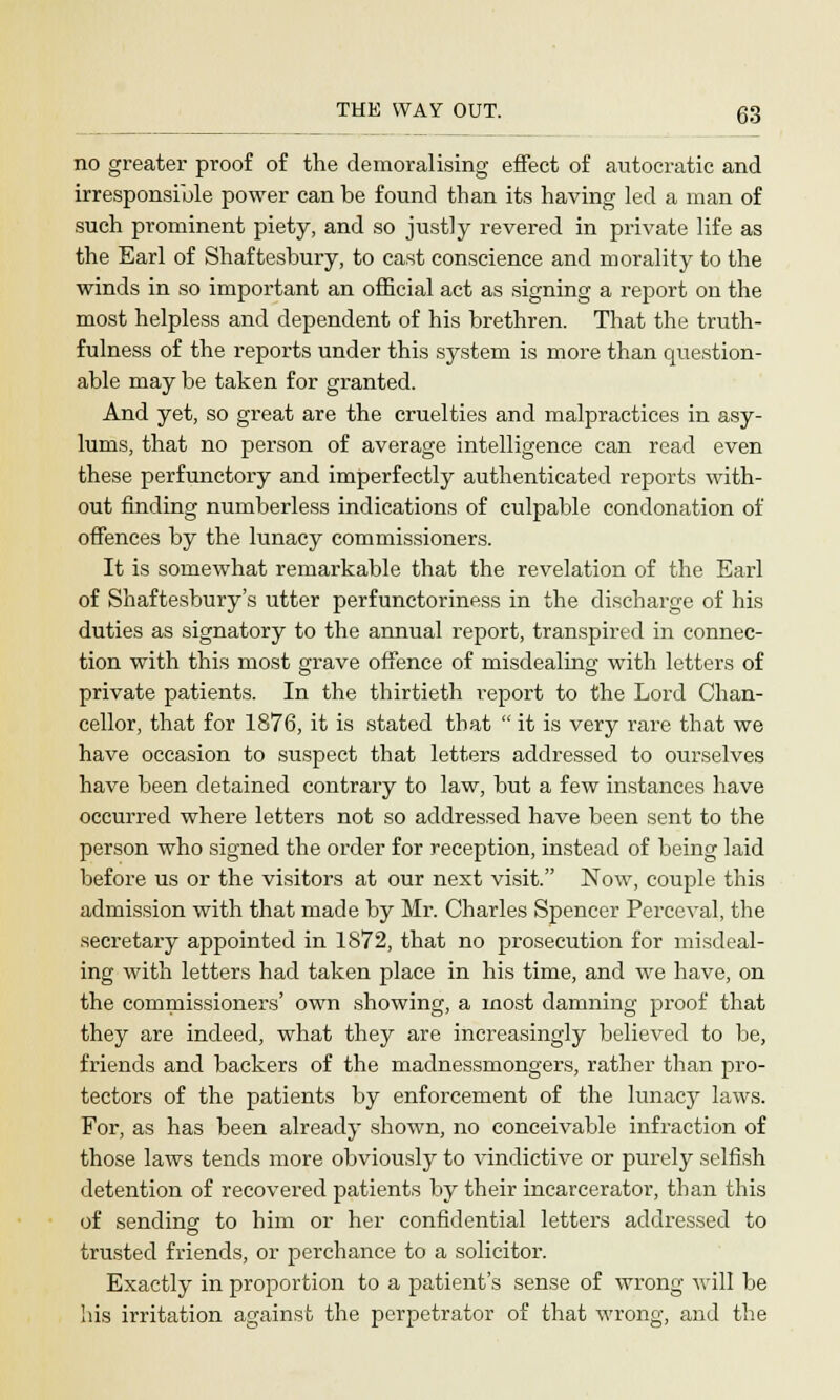 no greater proof of the demoralising effect of autocratic and irresponsible power can be found than its having led a man of such prominent piety, and so justly revered in private life as the Earl of Shaftesbury, to cast conscience and morality to the winds in so important an official act as signing a report on the most helpless and dependent of his brethren. That the truth- fulness of the reports under this system is more than question- able may be taken for granted. And yet, so great are the cruelties and malpractices in asy- lums, that no person of average intelligence can read even these perfunctory and imperfectly authenticated reports with- out finding numberless indications of culpable condonation of offences by the lunacy commissioners. It is somewhat remarkable that the revelation of the Earl of Shaftesbury's utter perfunctoriness in the discharge of his duties as signatory to the annual report, transpired in connec- tion with this most grave offence of misdealing with letters of private patients. In the thirtieth report to the Lord Chan- cellor, that for 1876, it is stated that  it is very rare that we have occasion to suspect that letters addressed to ourselves have been detained contrary to law, but a few instances have occurred where letters not so addressed have been sent to the person who signed the order for reception, instead of being laid before us or the visitors at our next visit. Now, couple this admission with that made by Mr. Charles Spencer Perceval, the secretary appointed in 1872, that no prosecution for misdeal- ing with letters had taken place in his time, and we have, on the commissioners' own showing, a most damning proof that they are indeed, what they are increasingly believed to be, friends and backers of the madnessmongers, rather than pro- tectors of the patients by enforcement of the lunacy laws. For, as has been already shown, no conceivable infraction of those laws tends more obviously to vindictive or purely selfish detention of recovered patients by their incarcerator, than this of sending to him or her confidential letters addressed to trusted friends, or perchance to a solicitor. Exactly in proportion to a patient's sense of wrong will be his irritation against the perpetrator of that wrong, and the
