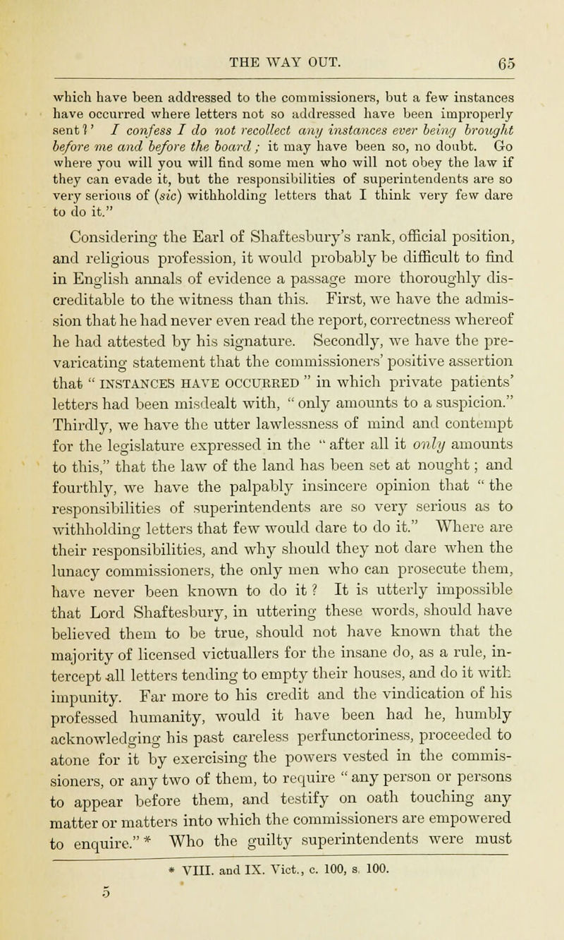 which have been addressed to the commissioners, but a few instances have occurred where letters not so addressed have been improperly sent 1' I confess I do not recollect any instances ever being brought before me and before the board ; it may have been so, no doubt. Go where you will you will find some men who will not obey the law if they can evade it, but the responsibilities of superintendents are so very serious of (sic) withholding letters that I think very few dare to do it. Considering the Earl of Shaftesbury's rank, official position, and religious profession, it would probably be difficult to find in English annals of evidence a passage more thoroughly dis- creditable to the witness than this. First, we have the admis- sion that he had never even read the report, correctness whereof he had attested by his signature. Secondly, wTe have the pre- varicating statement that the commissioners' positive assertion that  instances have occxjreed  in which private patients' letters had been misdealt with,  only amounts to a suspicion. Thirdly, we have the utter lawlessness of mind and contempt for the legislature expressed in the  after all it only amounts to this, that the law of the land has been set at nought; and fourthly, we have the palpably insincere opinion that  the responsibilities of superintendents are so very serious as to withholding letters that few would dare to do it. Where are their responsibilities, and why should they not dare when the lunacy commissioners, the only men who can prosecute them, have never been known to do it ? It is utterly impossible that Lord Shaftesbury, in uttering these words, should have believed them to be true, should not have known that the majority of licensed victuallers for the insane do, as a rule, in- tercept all letters tending to empty their houses, and do it with impunity. Far more to his credit and the vindication of his professed humanity, would it have been had he, humbly acknowledging his past careless perfunctoriness, proceeded to atone for it by exercising the powers vested in the commis- sioners, or any two of them, to require  any person or persons to appear before them, and testify on oath touching any matter or matters into which the commissioners are empowered to enquire.* Who the guilty superintendents were must * VIII. and IX. Vict., c. 100, s, 100.