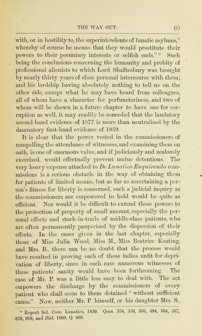 with, or in hostility to, the superintendents of lunatic asylums, whereby of course he means that they would prostitute their powers to their pecuniary interests or selfish ends. :;; Such being the conclusions concerning the humanity and probity of professional alienists to which Lord Shaftesbury was brought by nearly thirty years of close personal intercourse with them; and his lordship having absolutely nothing to tell us on the other side, except what he may have heard from colleagues, all of whom have a character for perfunctoriness, and two of whom will be shown in a future chapter to have one for cor- ruption as well, it may readily be conceded that the laudatory second-hand evidence of 1877 is more than neutralised by the damnatory first-hand evidence of 1859. It is clear that the power vested in the commissioners of compelling the attendance of witnesses, and examining them on oath, is one of enormous value, and if judiciously and zealously exercised, would effectually prevent undue detentions. The very heavy expense attached to JDe Lunatico Enquirendo com- missions is a serious obstacle in the way of obtaining them for patients of limited means, but as far as ascertaining a per- son's fitness for liberty is concerned, such a judicial inquiry as the commissioners are empowered to hold would be quite as efficient. Nor would it be difficult to extend those powers to the protection of property of small amount, especially the per- sonal effects and stock-in-trade of middle-class patients, who are often permanently pauperised by the dispersion of their effects. In the cases given in the last chapter, especially those of Miss Julia Wood, Miss M., Miss Beatrice Keating, and Mrs. B., there can be no doubt that the process would have resulted in proving each of those ladies unfit for depri- vation of liberty, since in each case numerous witnesses of these patients' sanity would have been forthcoming. The case of Mr. P. was a little less easy to deal with. The act empowers the discharge by the commissioners of every patient who shall seem to them detained  without sufficient cause. Now, neither Mr. P. himself, or his daughter Mrs. S., * Report Sel. Com. Lunatics, 1859. Ques. 354, 359, 366, 494, 504, 507, 870, 919, and Ibid. 1860, Q. 400.