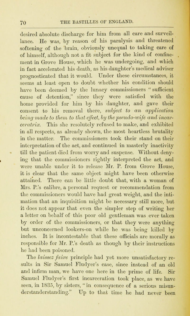 desired absolute discharge for him from all care and surveil- lance. He was, by reason of his paralysis and threatened softening of the brain, obviously unequal to taking care of of himself, although not a fit subject for the kind of confine- ment in Grove House, which he was undergoing, and which in fact accelerated his death, as his daughter's medical adviser prognosticated that it would. Under these circumstances, it seems at least open to doubt whether his condition should have been deemed by the lunacy commissioners  sufficient cause of detention, since they were satisfied with the home provided for him by his daughter, and gave their consent to his removal there, subject to an application being made to them to that effect, by the pseudo-wife and incar- ceratrix. This she resolutely refused to make, and exhibited in all respects, as already shown, the most heartless brutality in the matter. The commissioners took their stand on their interpretation of the act, and continued in masterly inactivity till the patient died from worry and suspense. Without deny- ing that the commissioners rightly interpreted the act, and were unable under it to release Mr. P. from Grove House, it is clear that the same object might have been otherwise attained. There can be little doubt that, with a woman of Mrs. P.'s calibre, a personal request or recommendation from the commissioners would have had great weight, and the inti- mation that an inquisition might be necessary still more, but it does not appear that even the simpler step of writing her a letter on behalf of this poor old gentleman was ever taken by order of the commissioners, or that they were anything but unconcerned lookers-on while he was being killed by inches. It is incontestable that these officials are morally as responsible for Mr. P.'s death as though by their instructions he had been poisoned. The laissez faire principle had yet more unsatisfactory re- sults in Sir Samuel Fludyer's case, since instead of an old and infirm man, we have one here in the prime of life. Sir Samuel Fludyer's first incarceration took place, as we have seen, in 1835, by sisters,  in consequence of a serious misun- derstanderstanding. Up to that time he had never been