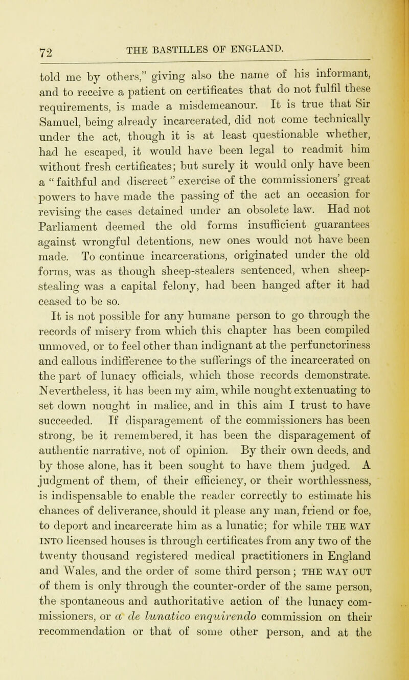 told me by others, giving also the name of his informant, and to receive a patient on certificates that do not fulfil these requirements, is made a misdemeanour. It is true that Sir Samuel, being already incarcerated, did not come technically under the act, though it is at least questionable whether, had he escaped, it would have been legal to readmit him without fresh certificates; but surely it would only have been a  faithful and discreet exercise of the commissioners' great powers to have made the passing of the act an occasion for revising the cases detained under an obsolete law. Had not Parliament deemed the old forms insufficient guarantees ao-ainst wrongful detentions, new ones would not have been made. To continue incarcerations, originated under the old forms, was as though sheep-stealers sentenced, when sheep- stealing was a capital felony, had been hanged after it had ceased to be so. It is not possible for any humane person to go through the records of misery from which this chapter has been compiled unmoved, or to feel other than indignant at the perfunctoriness and callous indifference to the sufferings of the incarcerated on the part of lunacy officials, which those records demonstrate. Nevertheless, it has been my aim, while nought extenuating to set down nought in malice, and in this aim I trust to have succeeded. If disparagement of the commissioners has been strong, be it remembered, it has been the disparagement of authentic narrative, not of opinion. By their own deeds, and by those alone, has it been sought to have them judged. A judgment of them, of their efficiency, or their worthlessness, is indispensable to enable the reader correctly to estimate his chances of deliverance, should it please any man, friend or foe, to deport and incarcerate him as a lunatic; for while THE WAY into licensed houses is through certificates from any two of the twenty thousand registered medical practitioners in England and Wales, and the order of some third person; THE way OUT of them is only through the counter-order of the same person, the spontaneous and authoritative action of the lunacy com- missioners, or a de lunatico enquirendo commission on their recommendation or that of some other person, and at the