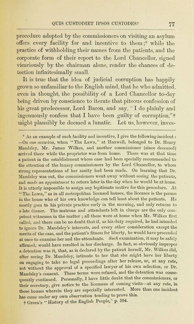 procedure adopted by the commissioners on visiting an asylum offers every facility for and incentive to them;* while the practice of withholding their names from the patients, and the corporate form of their report to the Lord Chancellor, signed vicariously by the chairman alone, render the chances of de- tection infinitesimally small. It is true that the idea of judicial corruption has happily grown so unfamiliar to the English mind, that he who admitted, even in thought, the possibility of a Lord Chancellor to-day being driven by conscience to iterate that piteous confession of his great predecessor, Lord Bacon, and say,  I do plainly and ingenuously confess that I have been guilty of corruption, t might plausibly be deemed a lunatic. Let us, however, inves- * As an example of such facility and incentive, I give the following incident: —On one occasion, when The Lawn, at Hanwell, belonged to Dr. Henry Maudsley, Mr. James Wilke3, and another commissioner (since deceased) arrived there while the proprietor was from home. There was at that tune a patient in the establishment whose case had been specially recommended to the attention of the lunacy commissioners by the Lord Chancellor, to whom strong representations of her sanity had been made. On learning that Dr. Maudsley was out, the commissioners went away without seeing the patients, and made an appointment to return later in the day when he would be at home. It is utterly impossible to assign any legitimate motive for this procedure. At The Lawn, as in all metropolitan licensed houses, the licensee is the person in the house who of his own knowledge can tell least about the patients. He mostly goes to his private practice early in the morning, and only returns to a late dinner. The matrons and attendants left in charge are the only com- petent witnesses in the matter ; all these were at home when Mr. Wilkes first called, and there can be no doubt that if, as his duty required, he had intended to ignore Dr. Maudsley's interests, and every other consideration except the merits of the case, and the patient's fitness for liberty, he would have proceeded at once to examine her and the attendants. Such examination, it may be safely affirmed, would have resulted in her discharge. In fact, so obviously improper a detention was it, that, as is declared by the patient herself, Mr. Wilkes did, after seeing Dr. Maudsley, intimate to her that she might have her liberty on engaging to take no legal proceedings after her release, or, at any rate, not without the approval of a specified lawyer of his own selection, or Dr. Maudsley's consent. These terms were refused, and the detention was conse- cmently continued. Personally, I have little doubt that the commissioners, or their secretary, give notice to the licensees of coming visits—at any rate, in those houses wherein they are especially interested. More than one incident has come under my own observation tending to prove this, t Green's  History of the English People, p. 594.