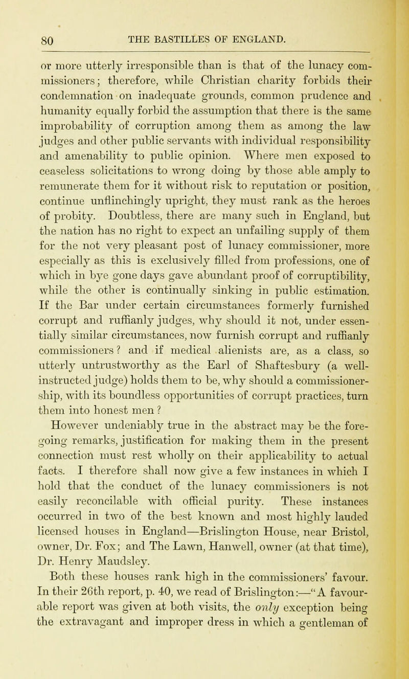 or more utterly irresponsible than is that of the lunacy com- missioners ; therefore, while Christian charity forbids their condemnation on inadequate grounds, common prudence and humanity equally forbid the assumption that there is the same improbability of corruption among them as among the law judges and other public servants with individual responsibility and amenability to public opinion. Where men exposed to ceaseless solicitations to wrong doing by those able amply to remunerate them for it without risk to reputation or position, continue unflinchingly upright, they must rank as the heroes of probity. Doubtless, there are many such in England, but the nation has no right to expect an unfailing supply of them for the not very pleasant post of lunacy commissioner, more especially as this is exclusively filled from professions, one of which in bye gone days gave abundant proof of corruptibility, while the other is continually sinking in public estimation. If the Bar under certain circumstances formerly furnished corrupt and ruffianly judges, why should it not, under essen- tially similar circumstances, now furnish corrupt and ruffianly commissioners ? and if medical alienists are, as a class, so utterly untrustworthy as the Earl of Shaftesbury (a well- instructed judge) holds them to be, why should a commissioner- ship, with its boundless opportunities of corrupt practices, turn them into honest men ? However undeniably true in the abstract may be the fore- going remarks, justification for making them in the present connection must rest wholly on their applicability to actual facts. I therefore shall now give a few instances in which I hold that the conduct of the lunacy commissioners is not easily reconcilable with official purity. These instances occurred in two of the best known and most highly lauded licensed houses in England—Brislington House, near Bristol, owner, Dr. Fox; and The Lawn, Hanwell, owner (at that time), Dr. Henry Maudsley. Both these houses rank high in the commissioners' favour. In their 26th report, p. 40, we read of Brislington:—A favour- able report was given at both visits, the only exception being the extravagant and improper dress in which a gentleman of