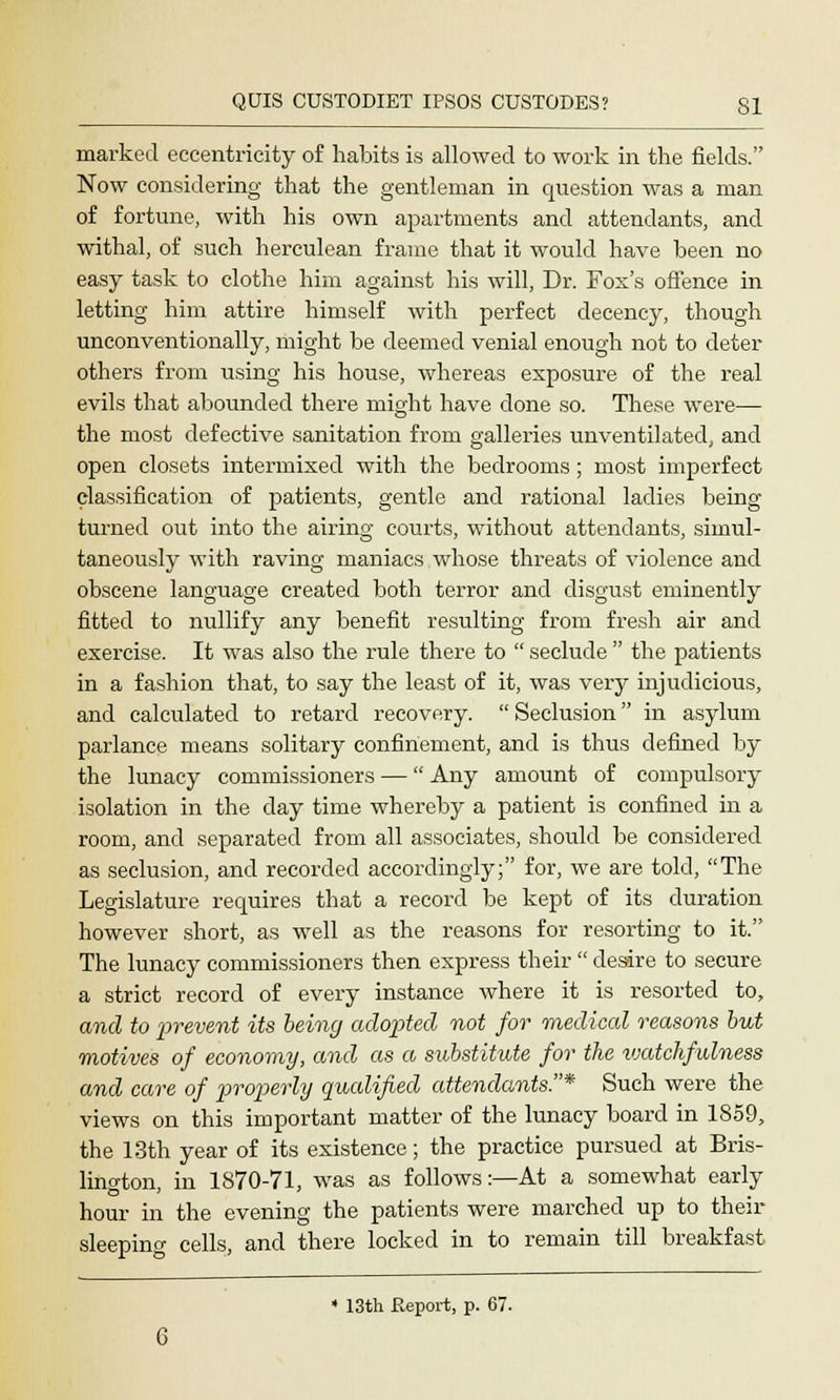 marked eccentricity of habits is allowed to work in the fields. Now considering that the gentleman in question was a man of fortune, with his own apartments and attendants, and withal, of such herculean frame that it would have been no easy task to clothe him against his will, Dr. Fox's offence in letting him attire himself with perfect decency, though unconventionally, might be deemed venial enough not to deter others from using his house, whereas exposure of the real evils that abounded there might have done so. These were— the most defective sanitation from galleries unventilated, and open closets intermixed with the bedrooms ; most imperfect classification of patients, gentle and rational ladies being turned out into the airing; courts, without attendants, simul- taneously with raving maniacs whose threats of violence and obscene language created both terror and disgust eminently fitted to nullify any benefit resulting from fresh air and exercise. It was also the rule there to  seclude  the patients in a fashion that, to say the least of it, was very injudicious, and calculated to retard recovery.  Seclusion in asylum parlance means solitary confinement, and is thus denned by the lunacy commissioners —  Any amount of compulsory isolation in the day time whereby a patient is confined in a room, and separated from all associates, should be considered as seclusion, and recorded accordingly; for, we are told, The Legislature requires that a record be kept of its duration however short, as well as the reasons for resorting to it. The lunacy commissioners then express their  desire to secure a strict record of every instance where it is resorted to, and to prevent its being adopted not for medical reasons but motives of economy, and as a substitute for the ivatchfulness and care of properly qualified attendants.* Such were the views on this important matter of the lunacy board in 1859, the 13th year of its existence; the practice pursued at Bris- lington, in 1870-71, was as follows:—At a somewhat early hour in the evening the patients were marched up to their sleeping cells, and there locked in to remain till breakfast  13th Report, p. 67.