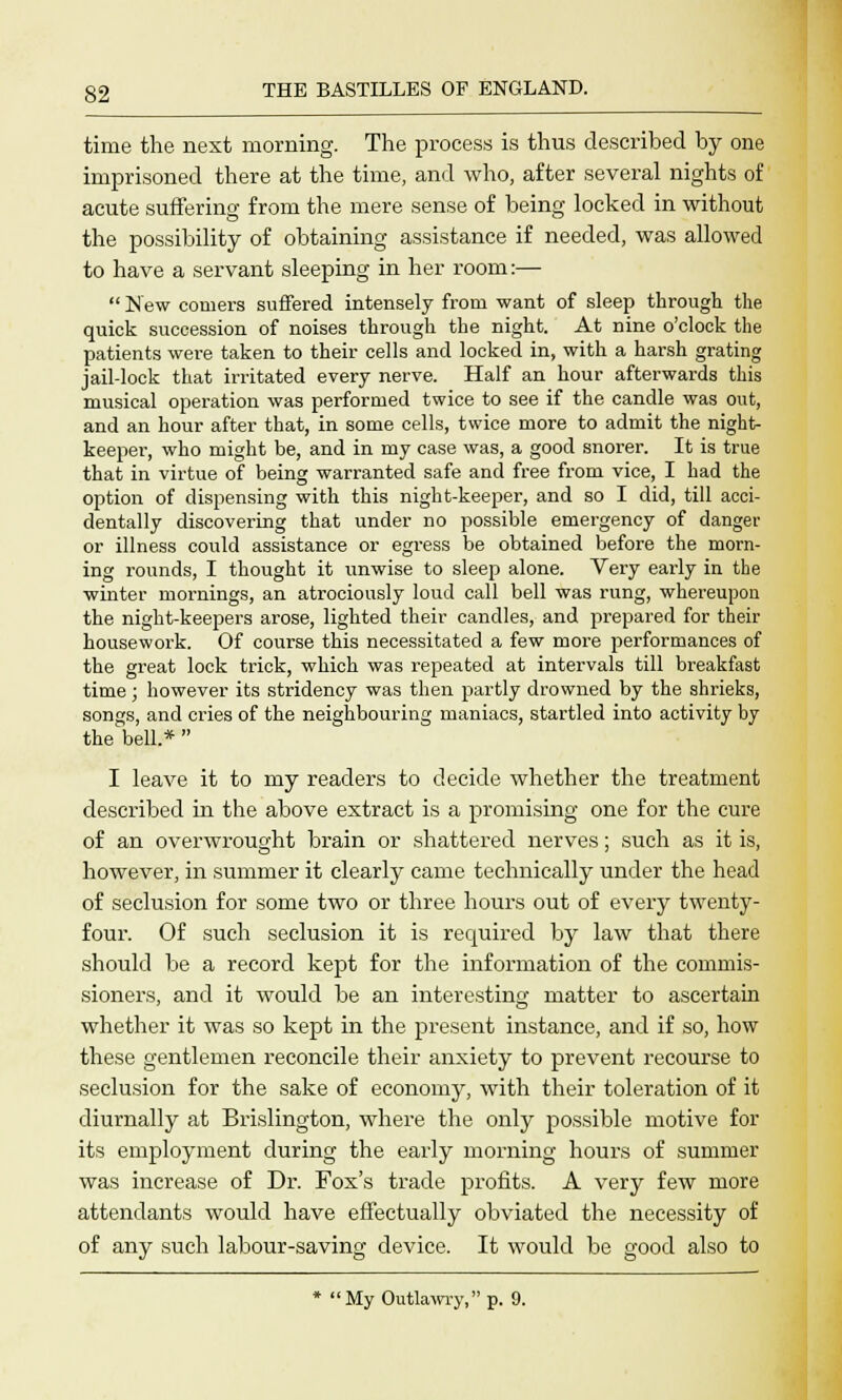time the next morning. The process is thus described by one imprisoned there at the time, and who, after several nights of acute suffering from the mere sense of being locked in without the possibility of obtaining assistance if needed, was allowed to have a servant sleeping in her room:—  New comers suffered intensely from want of sleep through the quick succession of noises through the night. At nine o'clock the patients were taken to their cells and locked in, with a harsh grating jail-lock that irritated every nerve. Half an hour afterwards this musical operation was performed twice to see if the candle was out, and an hour after that, in some cells, twice more to admit the night- keeper, who might be, and in my case was, a good snorer. It is true that in virtue of being warranted safe and free from vice, I had the option of dispensing with this night-keeper, and so I did, till acci- dentally discovering that under no possible emergency of danger or illness could assistance or egress be obtained before the morn- ing rounds, I thought it unwise to sleep alone. Very early in the winter mornings, an atrociously loud call bell was rung, whereupon the night-keepers arose, lighted their candles, and prepared for their housework. Of course this necessitated a few more performances of the great lock trick, which was repeated at intervals till breakfast time; however its stridency was then partly drowned by the shrieks, songs, and cries of the neighbouring maniacs, startled into activity by the bell.*  I leave it to my readers to decide whether the treatment described in the above extract is a promising one for the cure of an overwrought brain or shattered nerves; such as it is, however, in summer it clearly came technically under the head of seclusion for some two or three hours out of every twenty- four. Of such seclusion it is required by law that there should be a record kept for the information of the commis- sioners, and it would be an interesting matter to ascertain whether it was so kept in the present instance, and if so, how these gentlemen reconcile their anxiety to prevent recourse to seclusion for the sake of economy, with their toleration of it diurnally at Brislington, where the only possible motive for its employment during the early morning hours of summer was increase of Dr. Fox's trade profits. A very few more attendants would have effectually obviated the necessity of of any such labour-saving device. It would be good also to * My Outlawry, p. 9.