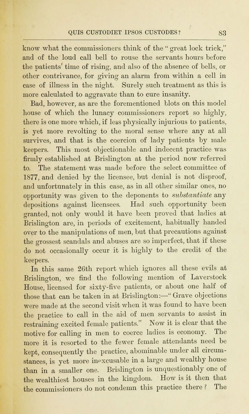 know what the commissioners think of the  great lock trick, and of the loud call bell to rouse the servants hours before the patients' time of rising, and also of the absence of bells, or other contrivance, for o-ivhiQ- an alarm from within a cell in case of illness in the night. Surely such treatment as this is more calculated to aggravate than to cure insanity. Bad, however, as are the forementioned blots on this model house of which the lunacy commissioners report so highly, there is one more which, if less physically injurious to patients, is yet more revolting to the moral sense where any at all survives, and that is the coercion of lady patients by male keepers. This most objectionable and indecent practice was firmly established at Brislington at the period now referred to. The statement was made before the select committee of 1877, and denied by the licensee, but denial is not disproof, and unfortunately in this case, as in all other similar ones, no opportunity was given to the deponents to substantiate any depositions against licensees. Had such opportunity been granted, not only would it have been proved that ladies at Brislington are, in periods of excitement, habitually handed over to the manipulations of men, but that precautions against the grossest scandals and abuses are so imperfect, that if these do not occasionally occur it is highly to the credit of the keepers. In this same 26th report which ignores all these evils at Brislington, we find the following mention of Laverstock House, licensed for sixty-five patients, or about one half of those that can be taken in at Brislington:— Grave objections were made at the second visit when it was found to have been the practice to call in the aid of men servants to assist in restraining excited female patients. Now it is clear that the motive for calling in men to coerce ladies is economy. The more it is resorted to the fewer female attendants need be kept, consequently the practice, abominable under all circum- stances, is yet more inexcusable in a large and wealthy house than in a smaller one. Brislington is unquestionably one of the wealthiest houses in the kingdom. How is it then that the commissioners do not condemn this practice there ? The
