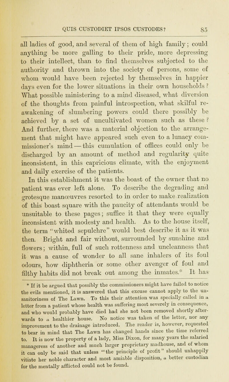 all ladies of good, and several of them of high family; could anything be more galling to their pride, more depressing to their intellect, than to find themselves subjected to the authority and thrown into the society of persons, some of whom would have been rejected by themselves in happier days even for the lower situations in their own households ? What possible ministering to a mind diseased, what diversion of the thoughts from painful introspection, what skilful re- awakening of slumbering powers could there possibly be achieved by a set of uncultivated women such as these ? And further, there was a material objection to the arrange- ment that might have appeared such even to a lunacy com- missioner's mind — this cumulation of offices could only be discharged by an amount of method and regularity quite inconsistent, in this capricious climate, with the enjoyment and daily exercise of the patients. In this establishment it was the boast of the owner that no patient was ever left alone. To describe the degrading and grotesque manoeuvres resorted to in order to make realization of this boast square with the paucity of attendants would be unsuitable to these pages; suffice it that they were equally inconsistent with modesty and health. As to the house itself, the term whited sepulchre would best describe it as it was then. Bright and fair without, surrounded by sunshine and flowers; within, full of such rottenness and uncleanness that it was a cause of wonder to all sane inhalers of its foul odours, how diphtheria or some other avenger of foul and filthy habits did not break out among the inmates.* It has * If it be argued that possibly the commissioners might have failed to notice the evils mentioned, it is answered that this excuse cannot apply to the un- sanitoriness of The Lawn. To this their attention was specially called in a letter from a patient whose health was suffering most severely in consequence, and who would probably have died had she not been removed shortly after- wards to a healthier house. No notice was taken of the letter, nor any improvement to the drainage introduced. The reader is, however, requested to bear in mind that The Lawn has changed hands since the time referred to. It is now the property of a lady, Miss Dixon, for many years the salaried manageress of another and much larger proprietary madhouse, and of whom it can only be said that unless the principle of profit should unhappily vitiate her noble character and most amiable disposition, a better custodian for the mentally afflicted could not be found.
