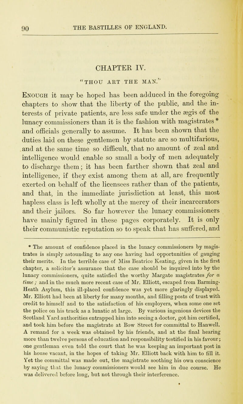 CHAPTER IV. THOU ART THE MAN. Enough it may be hoped has been adduced in the foregoing- chapters to show that the liberty of the public, and the in- terests of private patients, are less safe under the aegis of the lunacy commissioners than it is the fashion with magistrates * and officials generally to assume. It has been shown that the duties laid on these gentlemen by statute are so multifarious, and at the same time so difficult, that no amount of zeal and intelligence would enable so small a body of men adequately to discharge them; it has been farther shown that zeal and intelligence, if they exist among them at all, are frequently exerted on behalf of the licensees rather than of the patients, and that, in the immediate jurisdiction at least, this most hapless class is left wholly at the mercy of their incarcerators and their jailors. So far however the lunacy commissioners have mainly figured in these pages corporately. It is only their communistic reputation so to speak that has suffered, and * The amount of confidence placed in the lunacy commissioners by magis- trates is simply astounding to any one having had opportunities of gauging their merits. In the terrible case of Miss Beatrice Keating, given in the first chapter, a solicitor's assurance that the case should be inquired into by the lunacy commissioners, quite satisfied the worthy Margate magistrates for a time ; and in the much more recent case of Mr. Elliott, escaped from Barming- Heath Asylum, this ill-placed confidence was yet more glaringly displayed. Mr. Elliott had been at liberty for many months, and filling posts of trust with credit to himself and to the satisfaction of his employers, when some one set the police on his track as a lunatic at large. By various ingenious devices the Scotland Yard authorities entrapped him into seeing a doctor, got him certified, and took him before the magistrate at Bow Street for committal to Hanwell. A remand for a week was obtained by his friends, and at the final hearing more than twelve persons of education and responsibility testified in his favour; one gentleman even told the court that he was keeping an important post in his house vacant, in the hopes of taking Mr. Elliott back with him to fill it. Yet the committal was made out, the magistrate soothing his own conscience by saying that the lunacy commissioners would see him in due course. He was delivered before long, but not through their interference.