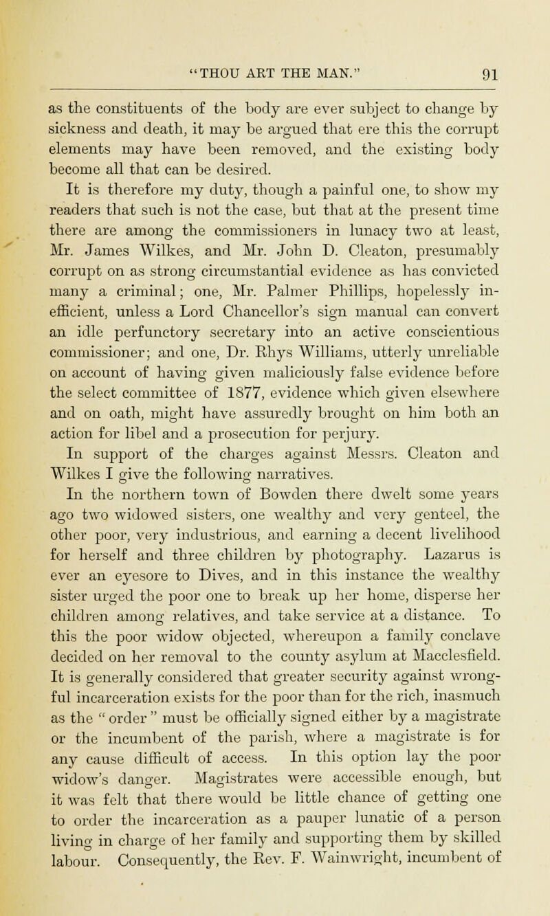 as the constituents of the body are ever subject to change by sickness and death, it may be argued that ere this the corrupt elements may have been removed, and the existing body become all that can be desired. It is therefore my duty, though a painful one, to show my readers that such is not the case, but that at the present time there are among the commissioners in lunacy two at least, Mr. James Wilkes, and Mr. John D. Cleaton, presumably corrupt on as strong circumstantial evidence as has convicted many a criminal; one, Mr. Palmer Phillips, hopelessly in- efficient, unless a Lord Chancellor's sign manual can convert an idle perfunctory secretary into an active conscientious commissioner; and one, Dr. Rhys Williams, utterly unreliable on account of having given maliciously false evidence before the select committee of 1877, evidence which given elsewhere and on oath, might have assuredly brought on him both an action for libel and a prosecution for perjury. In support of the charges against Messrs. Cleaton and Wilkes I give the following narratives. In the northern town of Bowden there dwelt some years ago two widowed sisters, one wealthy and very genteel, the other poor, very industrious, and earning a decent livelihood for herself and three children by photography. Lazarus is ever an eyesore to Dives, and in this instance the wealthy sister urged the poor one to break up her home, disperse her children among relatives, and take service at a distance. To this the poor widow objected, whereupon a family conclave decided on her removal to the county asylum at Macclesfield. It is generally considered that greater security against wrong- ful incarceration exists for the poor than for the rich, inasmuch as the  order  must be officially signed either by a magistrate or the incumbent of the parish, where a magistrate is for any cause difficult of access. In this option lay the poor widow's danger. Magistrates were accessible enough, but it was felt that there would be little chance of getting one to order the incarceration as a pauper lunatic of a person living in charge of her family and supporting them by skilled labour. Consequently, the Rev. F. Wainwright, incumbent of