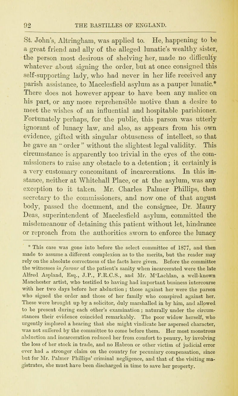 St. John's, Altringham, was applied to. He, happening to he a great friend and ally of the alleged lunatic's wealthy sister, the person most desirous of shelving her, made no difficulty whatever about signing the order, but at once consigned this self-supporting lady, who had never in her life received any parish assistance, to Macclesfield asylum as a pauper lunatic* There does not however appear to have been any malice on his part, or any more reprehensible motive than a desire to meet the wishes of an influential and hospitable parishioner. Fortunately perhaps, for the public, this parson was utterly ignorant of lunacy law, and also, as appears from his own evidence, gifted with singular obtuseness of intellect, so that he gave an  order  without the slightest legal validity. This circumstance is apparently too trivial in the eyes of the com- missioners to raise any obstacle to a detention; it certainly is a very customary concomitant of incarcerations. In this in- stance, neither at Whitehall Place, or at the asylum, was any exception to it taken. Mr. Charles Palmer Phillips, then secretary to the commissioners, and now one of that august body, passed the document, and the consignee, Dr. Maury Deas, superintendent of Macclesfield asylum, committed the misdemeanour of detaining this patient without let, hindrance or reproach from the authorities sworn to enforce the lunacy * This case was gone into before the select committee of 1877, and then made to assume a different complexion as to the merits, but the reader may- rely on the absolute correctness of the facts here given. Before the committee the witnesses in favour of the patient's sanity when incarcerated were the late Alfred Aspland, Esq., J.P., F.R.C.S., and Mr. M'Laehlan, a well-known Manchester artist, who testified to having had important business intercourse with her two days before her abduction; those against her were the parson who signed the order and those of her family who conspired against her. These were brought up by a solicitor, duly marshalled in by him, and allowed to be present during each other's examination ; naturally under the circum- stances their evidence coincided remarkably. The poor widow herself, who urgently implored a hearing that she might vindicate her aspersed character, was not suffered by the committee to come before them. Her most monstrous abduction and incarceration reduced her from comfort to penury, by involving the loss of her stock in trade, and no Habron or other victim of judicial error ever had a stronger claim on the country for pecuniary compensation, since but for Mr. Palmer Phillips' criminal negligence, and that of the visiting ma- gistrates, she must have been discharged in time to save her property.