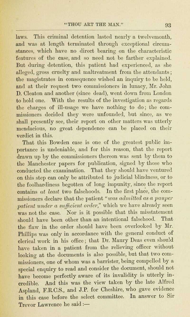 laws. This criminal detention lasted nearly a twelvemonth, and was at length terminated through exceptional circum- stances, which have no direct bearing on the characteristic features of the case, and so need not be farther explained. But during detention, this patient had experienced, as she alleged, gross cruelty and maltreatment from the attendants; the magistrates in consequence wished an inquiry to be held, and at their request two commissioners in lunacy, Mr. John D. Cleaton and another (since dead), went down from London to hold one. With the results of the investigation as regards the charges of ill-usage we have nothing to do; the com- missioners decided they were unfounded, but since, as we shall presently see, their report on other matters was utterly mendacious, no great dependence can be placed on their verdict in this. That this Bowden case is one of the greatest public im- portance is undeniable, and for this reason, that the report drawn up by the commissioners thereon was sent by them to the Manchester papers for publication, signed by those who conducted the examination. That they should have ventured on this step can only be attributed to judicial blindness, or to the foolhardiness begotten of long impunity, since the report contains at least two falsehoods. In the first place, the com- missioners declare that the patient was admitted as a pauper patient under a sufficient order which we have already seen was not the case. Nor is it possible that this misstatement should have been other than an intentional falsehood. That the flaw in the order should have been overlooked by Mr. Phillips was only in accordance with the general conduct of clerical work in his office; that Dr. Maury Deas even should have taken in a patient from the relieving officer without looking at the documents is also possible, but that two com- missioners, one of whom was a barrister, being compelled by a special enquiry to read and consider the document, should not have become perfectly aware of its invalidity is utterly in- credible. And this was the view taken by the late Alfred Aspland, F.B.C.S., and J.P. for Cheshire, who gave evidence in this case before the select committee. In answer to Sir Trevor Lawrence he said :—