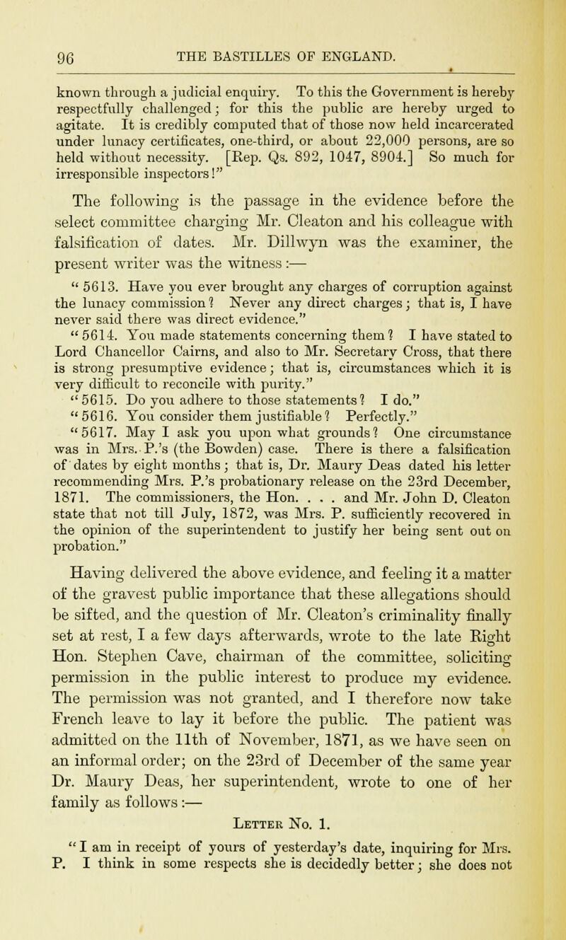 known through a judicial enquiry. To this the Government is hereby respectfully challenged; for this the public are hereby urged to agitate. It is credibly computed that of those now held incarcerated under lunacy certificates, one-third, or about 22,000 persons, are so held without necessity. [Rep. Qs. 892, 1047, 8904.] So much for irresponsible inspectors! The following is the passage in the evidence before the select committee charging Mr. Cleaton and his colleague with falsification of dates. Mr. Dillwyn was the examiner, the present writer was the witness :— 5613. Have you ever brought any charges of corruption against the lunacy commission 1 Never any direct charges; that is, I have never said there was direct evidence. 5614. You made statements concerning theni? I have stated to Lord Chancellor Cairns, and also to Mr. Secretary Cross, that there is strong presumptive evidence; that is, circumstances which it is very difficult to reconcile with purity.  5615. Do you adhere to those statements? I do. 5616. You consider them justifiable? Perfectly. 5617. May I ask you upon what grounds? One circumstance was in Mrs. P.'s (the Bowden) case. There is there a falsification of dates by eight months; that is, Dr. Maury Deas dated his letter recommending Mrs. P.'s probationary release on the 23rd December, 1871. The commissioners, the Hon. . . . and Mr. John D. Cleaton state that not till July, 1872, was Mrs. P. sufficiently recovered in the opinion of the superintendent to justify her being sent out on probation. Having delivered the above evidence, and feeling it a matter of the gravest public importance that these allegations should be sifted, and the question of Mr. Cleaton's criminality finally set at rest, I a few days afterwards, wrote to the late Right Hon. Stephen Cave, chairman of the committee, soliciting permission in the public interest to produce my evidence. The permission was not granted, and I therefore now take French leave to lay it before the public. The patient was admitted on the 11th of November, 1871, as we have seen on an informal order; on the 23rd of December of the same year Dr. Maury Deas, her superintendent, wrote to one of her family as follows:— Letter No. 1.  I am in receipt of yours of yesterday's date, inquiring for Mrs. P. I think in some respects she is decidedly better; she does not