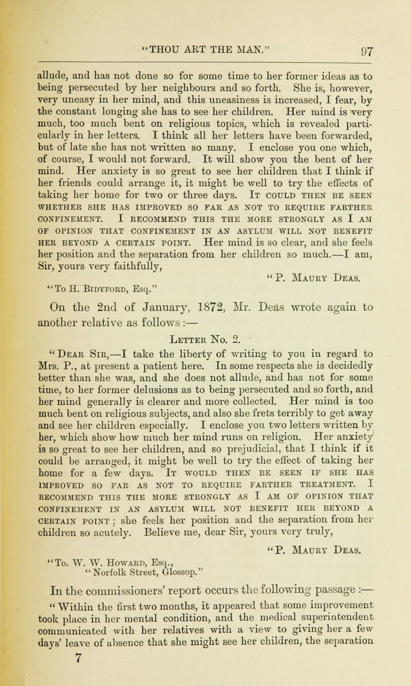 allude, and has not done so for some time to her former ideas as to being persecuted by her neighbours and so forth. She is, however, very uneasy in her mind, and this uneasiness is increased, I fear, by the constant longing she has to see her children. Her mind is very much, too much bent on religious topics, which is revealed parti- cularly in her letters. I think all her letters have been forwarded, but of late she has not written so many. I enclose you one which, of course, I would not forward. It will show you the bent of her mind. Her anxiety is so great to see her children that I think if her friends could arrange it, it might be well to try the effects of taking her home for two or three days. It could then be seen WHETHER SHE HAS IMPROVED SO FAR AS NOT TO REQUIRE FARTHER CONFINEMENT. I RECOMMEND THIS THE MORE STRONGLY AS I AM OF OPINION THAT CONFINEMENT IN AN ASYLUM WILL NOT BENEFIT her beyond A certain point. Her mind is so clear, and she feels her position and the separation from her children so much.—I am, Sir, yours very faithfully, P. Maury Deas. To H. Bidyford, Esq. On the 2nd of January, 1872, Mr. Deas wrote again to another relative as follows :— Letter No. 2.  Dear Sir,—I take the liberty of writing to you in regard to Mrs. P., at present a patient here. In some respects she is decidedly better than she was, and she does not allude, and has not for some time, to her former delusions as to being persecuted and so forth, and her mind generally is clearer and more collected. Her mind is too much bent on religious subjects, and also she frets terribly to get away and see her children especially. I enclose you two letters written by her, which show how much her mind runs on religion. Her anxiety is so great to see her children, and so prejudicial, that I think if it could be arranged, it might be well to try the effect of taking her home for a few days. It would then be seen if she has IMPROVED SO FAR AS NOT TO REQUIP.E FARTHER TREATMENT. I RECOMMEND THIS THE MORE STRONGLY AS I AM OF OPINION THAT CONFINEMENT IN AN ASYLUM WILL NOT BENEFIT HER BEYOND A certain point ; she feels her position and the separation from her children so acutely. Believe me, dear Sir, yours very truly, P. Maury Deas. To. W. W. Howard, Esq., Norfolk Street, Glossop. In the commissioners' report occurs the following passage :—  Within the first two months, it appeared that some improvement took place in her mental condition, and the medical superintendent communicated with her relatives with a view to giving her a few days' leave of absence that she might see her children, the separation 7