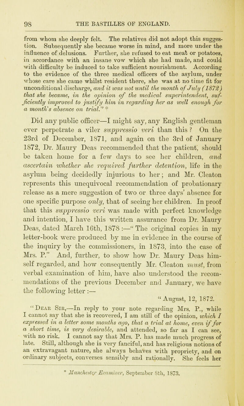 from whom she deeply felt. The relatives did not adopt this sugges- tion. Subsequently she became worse in mind, and more under the influence of delusions. Further, she refused to eat meat or potatoes, in accordance with an insane vow which she had made, and could with difficulty be induced to take sufficient nourishment. According to the evidence of the three medical officers of the asylum, under whose care she came whilst resident there, she was at no time fit for unconditional discharge, and it was not until the month of July (1872) that she became, in the opinion of the medical superintendent, suf- ficiently improved to justify him in regarding her as well enough for a month's absence on trial. '■'- Did any public officer—I might say, any English gentleman ever perpetrate a viler suppressio veri than this ? On the 23rd of December, 1871, and again on the 3rd of January 1872, Dr. Maury Deas recommended that the patient', should be taken home for a few days to see her children, and ascertain luhether she required further detention, life in the asylum being decidedly injurious to her; and Mr. Cleaton represents this unequivocal recommendation of probationary release as a mere suggestion of two or three days' absence for one specific purpose only, that of seeing her children. In proof that this suppressio veri was made with perfect knowledge and intention, I have this written assurance from Dr. Maury Deas, dated March 16th, 1878 :— The original copies in my letter-book were produced by me in evidence in the course of the inquiry by the commissioners, in 1873, into the case of Mrs. P. And, further, to show how Dr. Maury Deas him- self regarded, and how consequently Mr. Cleaton must, from verbal examination of him, have also understood the recom- mendations of the previous December and January, we have the following letter :— August, 12, 1872. Dear Sir,—In reply to your note regarding Mrs. P., while I cannot say that she is recovered, I am still of the opinion, which I expressed in a letter some months ago, that a tried at home, even if for a short time, is very desirable, and attended, so far as I can see, with no risk. I cannot say that Mrs. P. has made much progress of late. Still, although she is very fanciful, and has religious notions of an extravagant nature, she always behaves with propriety, and on ordinary subjects, converses sensibly and rationally. She feels her * Alanchestv Examiner, September 8th, 1S73.