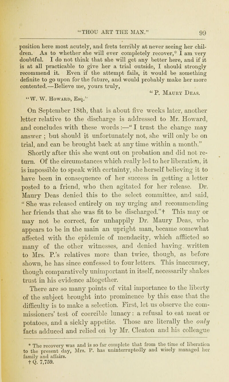 position here most acutely, and frets terribly at never seeing her chil- dren. As to whether she will ever completely recover,* I am very doubtful. I do not think that she will get any better here, and if it is at all practicable to give her a trial outside, I should strongly recommend it. Even if the attempt fails, it would be something definite to go upon for the future, and would probably make her more contented.—Believe me, yours truly,  P. Maury Deas. W. W. Howard, Esq. On September 18th, that is about five weeks later, another letter relative to the discharge is addressed to Mr. Howard, and concludes with these words :— I trust the change may answer ; but should it unfortunately not, she will only be on trial, and can be brought back at any time within a month. Shortly after this she went out on probation and did not re- turn. Of the circumstances which really led to her liberation, it is impossible to speak with certainty, she herself believing it to have been in consecpuence of her success in getting a letter posted to a friend, who then agitated for her release. Dr. Maury Deas denied this to the select committee, and said,  She was released entirely on my urging and recommending her friends that she was fit to be discharged. t This may or may not be correct, for unhappily Dr. Maury Deas, who appears to be in the main an upright man, became somewhat affected with the epidemic of mendacity, which afflicted so many of the other witnesses, and denied having written to Mrs. P.'s relatives more than twice, though, as before shown, he has since confessed to four letters. This inaccuracy, though comparatively unimportant in itself, necessarily shakes trust in his evidence altogether. There are so many points of vital importance to the liberty of the subject brought into prominence by this case that the difficulty is to make a selection. First, let us observe the com- missioners' test of coercible lunacy: a refusal to eat meat or potatoes, and a sickly appetite. Those are literally the only facts adduced and relied on by Mr. Cleaton and his colleague * The recovery was and is so far complete that from the time of liberation to the present day, Mrs. P. has uninterruptedly and wisely managed her family and affairs. t Q. 7,759.