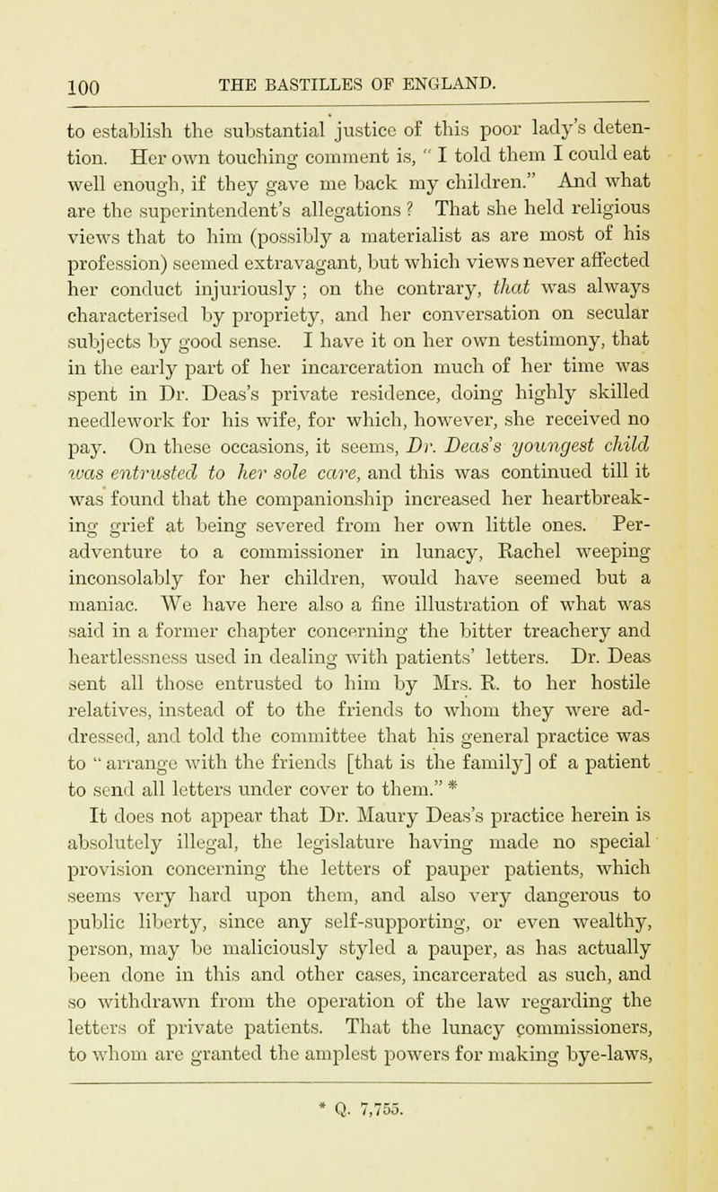 to establish the substantial justice of this poor lady's deten- tion. Her own touching comment is,  I told them I could eat well enough, if they gave me back my children. And what are the superintendent's allegations ? That she held religious views that to him (possibly a materialist as are most of his profession) seemed extravagant, but which views never affected her conduct injuriously ; on the contrary, that was always characterised by propriety, and her conversation on secular subjects by good sense. I have it on her own testimony, that in the early part of her incarceration much of her time was spent in Dr. Deas's private residence, doing highly skilled needlework for his wife, for which, however, she received no pay. On these occasions, it seems, Dr. Deas's youngest child tvas entrusted to her sole care, and this was continued till it was found that the companionship increased her heartbreak- ing grief at being; severed from her own little ones. Per- adventure to a commissioner in lunacy, Rachel weeping inconsolably for her children, would have seemed but a maniac. We have here also a fine illustration of what was said in a former chapter concerning the bitter treachery and heartlessness used in dealing with patients' letters. Dr. Deas sent all those entrusted to him by Mrs. R. to her hostile relatives, instead of to the friends to whom they were ad- dressed, and told the committee that his general practice was to  arrange with the friends [that is the family] of a patient to send all letters under cover to them. * It does not appear that Dr. Maury Deas's practice herein is absolutely illegal, the legislature having made no special provision concerning the letters of pauper patients, which seems very hard upon them, and also very dangerous to public liberty, since any self-supporting, or even wealthy, person, may be maliciously styled a pauper, as has actually been done in this and other cases, incarcerated as such, and so withdrawn from the operation of the law regarding the letters of private patients. That the lunacy commissioners, to whom are granted the amplest powers for making bye-laws,