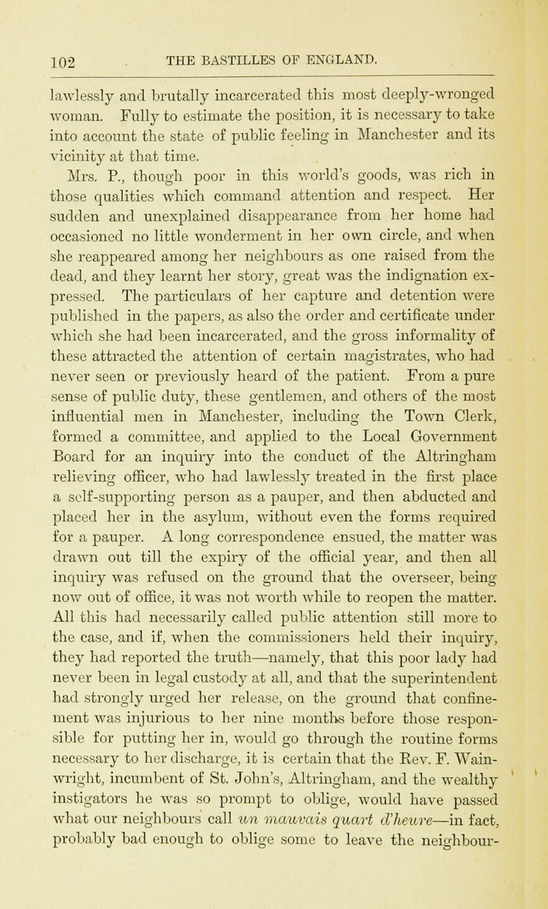 lawlessly and brutally incarcerated this most deeply-wronged woman. Fully to estimate the position, it is necessary to take into account the state of public feeling in Manchester and its vicinity at that time. Mrs. P., though poor in this world's goods, was rich in those qualities which command attention and respect. Her sudden and unexplained disappearance from her home had occasioned no little wonderment in her own circle, and when she reappeared among her neighbours as one raised from the dead, and they learnt her story, great was the indignation ex- pressed. The particulars of her capture and detention were published in the papers, as also the order and certificate under which she had been incarcerated, and the gross informality of these attracted the attention of certain magistrates, who had never seen or previously heard of the patient. From a pure sense of public duty, these gentlemen, and others of the most influential men in Manchester, including the Town Clerk, formed a committee, and applied to the Local Government Board for an inquiry into the conduct of the Altringham relieving officer, who had lawdessly treated in the first place a self-supporting person as a pauper, and then abducted and placed her in the asylum, without even the forms required for a pauper. A long correspondence ensued, the matter was drawn out till the expiry of the official year, and then all inquiry was refused on the ground that the overseer, being now out of office, it was not worth while to reopen the matter. All this had necessarily called public attention still more to the case, and if, when the commissioners held their inquiry, they had reported the truth—namely, that this poor lady had never been in legal custody at all, and that the superintendent had strongly urged her release, on the ground that confine- ment was injurious to her nine months before those respon- sible for putting her in, would go through the routine forms necessary to her discharge, it is certain that the Rev. F. Wain- wright, incumbent of St. John's, Altringham, and the wealthy instigators he was so prompt to oblige, would have passed what our neighbours call tin maiwais quart d'heure—in fact, probably bad enough to oblige some to leave the neighbour-