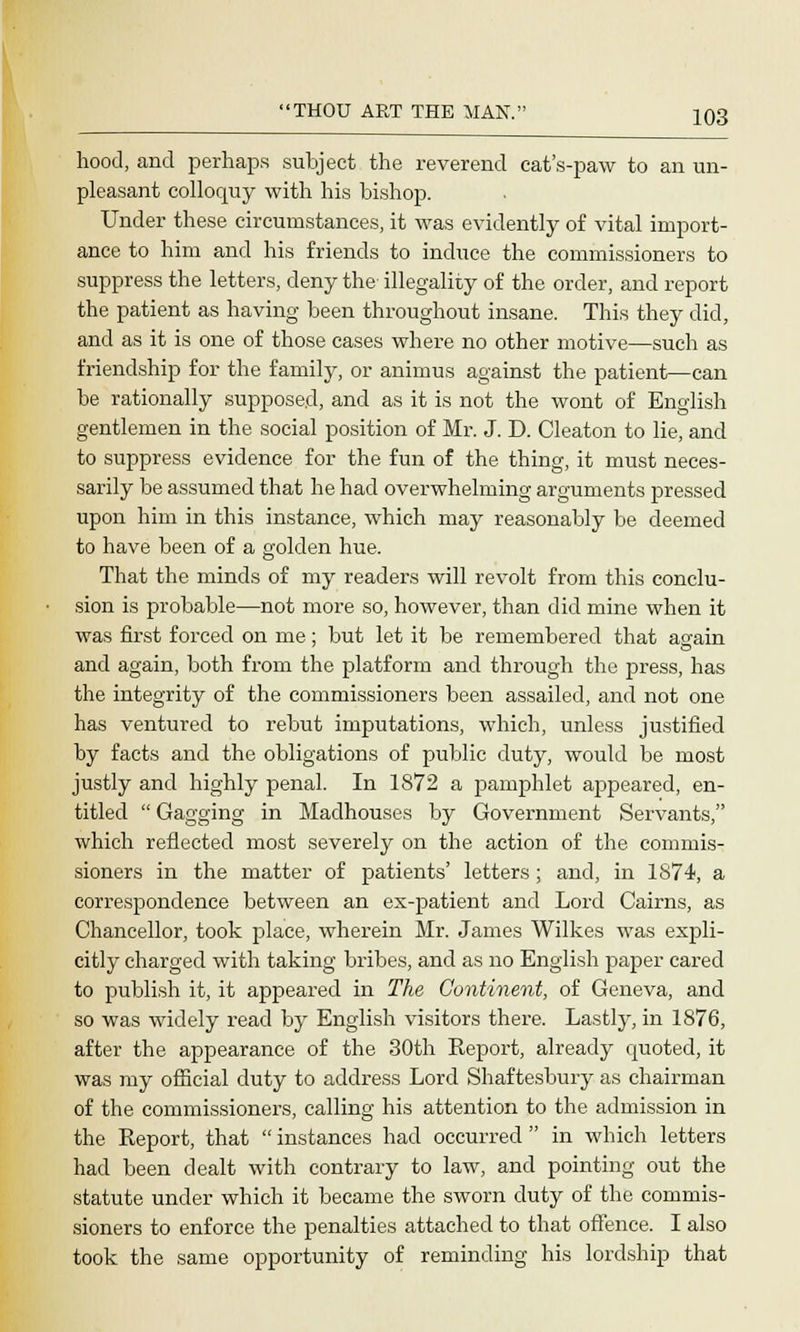 hood, and perhaps subject the reverend cat's-paw to an un- pleasant colloquy with his bishop. Under these circumstances, it was evidently of vital import- ance to him and his friends to induce the commissioners to suppress the letters, deny the illegality of the order, and report the patient as having been throughout insane. This they did, and as it is one of those cases where no other motive—such as friendship for the family, or animus against the patient—can he rationally supposed, and as it is not the wont of English gentlemen in the social position of Mr. J. D. Cleaton to lie, and to suppress evidence for the fun of the thing, it must neces- sarily be assumed that he had overwhelming arguments pressed upon him in this instance, which may reasonably be deemed to have been of a golden hue. That the minds of my readers will revolt from this conclu- sion is probable—not more so, however, than did mine when it was first forced on me; but let it be remembered that aaain and again, both from the platform and through the press, has the integrity of the commissioners been assailed, and not one has ventured to rebut imputations, which, unless justified by facts and the obligations of public duty, would be most justly and highly penal. In 1872 a pamphlet appeared, en- titled  Gagging in Madhouses by Government Servants, which reflected most severely on the action of the commis- sioners in the matter of patients' letters ; and, in 1874, a correspondence between an ex-patient and Lord Cairns, as Chancellor, took place, wherein Mr. James Wilkes was expli- citly charged with taking bribes, and as no English paper cared to publish it, it appeared in The, Continent, of Geneva, and so was widely read by English visitors there. Lastly, in 1876, after the appearance of the 30th Report, already quoted, it was my official duty to address Lord Shaftesbury as chairman of the commissioners, calling his attention to the admission in the Report, that  instances had occurred  in which letters had been dealt with contrary to law, and pointing out the statute under which it became the sworn duty of the commis- sioners to enforce the penalties attached to that offence. I also took the same opportunity of reminding his lordship that