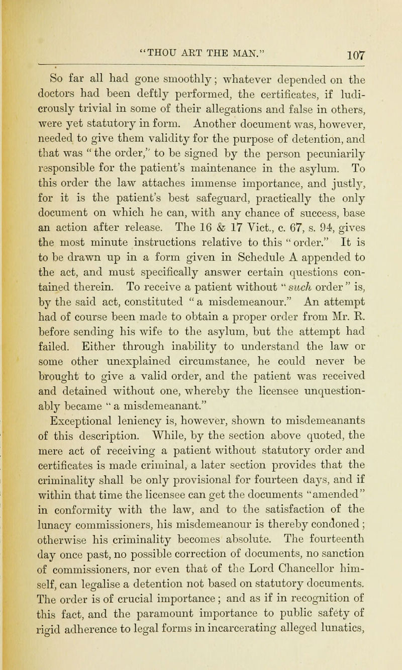 So far all had gone smoothly; whatever depended on the doctors had been deftly performed, the certificates, if ludi- crously trivial in some of their allegations and false in others, were yet statutory in form. Another document was, however, needed to give them validity for the purpose of detention, and that was  the order, to be signed by the person pecuniarily responsible for the patient's maintenance in the asylum. To this order the law attaches immense importance, and justly, for it is the patient's best safeguard, practically the only document on which he can, with any chance of success, base an action after release. The 16 & 17 Vict., c. 67, s. 94, gives the most minute instructions relative to this  order. It is to be drawn up in a form given in Schedule A appended to the act, and must specifically answer certain questions con- tained therein. To receive a patient without such order is, by the said act, constituted  a misdemeanour. An attempt had of course been made to obtain a proper order from Mr. R. before sending his wife to the asylum, but the attempt had failed. Either through inability to understand the law or some other unexplained circumstance, he could never be brought to give a valid order, and the patient was received and detained without one, whereby the licensee unquestion- ably became  a misdemeanant. Exceptional leniency is, however, shown to misdemeanants of this description. While, by the section above quoted, the mere act of receiving a patient without statutory order and certificates is made criminal, a later section provides that the criminality shall be only provisional for fourteen days, and if within that time the licensee can get the documents amended in conformity with the law, and to the satisfaction of the lunacy commissioners, his misdemeanour is thereby condoned ; otherwise his criminality becomes absolute. The fourteenth day once past, no possible correction of documents, no sanction of commissioners, nor even that of the Lord Chancellor him- self, can legalise a detention not based on statutory documents. The order is of crucial importance; and as if in recognition of this fact, and the paramount importance to public safety of rigid adherence to legal forms in incarcerating alleged lunatics,