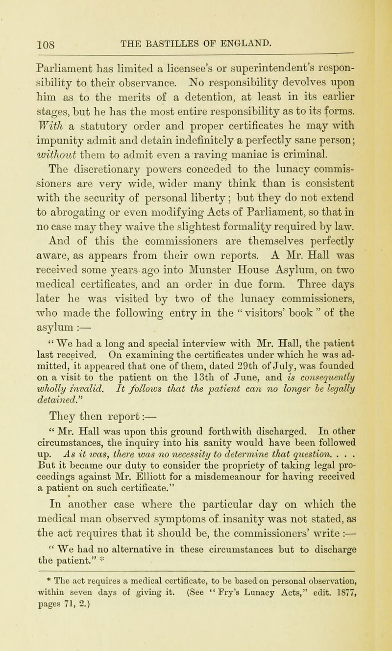 Parliament has limited a licensee's or superintendent's respon- sibility to their observance. No responsibility devolves upon him as to the merits of a detention, at least in its earlier stages, but he has the most entire responsibility as to its forms. With a statutory order and proper certificates he may with impunity admit and detain indefinitely a perfectly sane person; without them to admit even a raving maniac is criminal. The discretionary powers conceded to the lunacy commis- sioners are very wide, wider many think than is consistent with the security of personal liberty ; but they do not extend to abrogating or even modifying Acts of Parliament, so that in no case may they waive the slightest formality required by law. And of this the commissioners are themselves perfectly aware, as appears from their own reports. A Mr. Hall was received some years ago into Munster House Asylum, on two medical certificates, and an order in due form. Three clays later he was visited by two of the lunacy commissioners, who made the following entry in the  visitors' book  of the asylum :—  We had a long and special interview with Mr. Hall, the patient last received. On examining the certificates under which he was ad- mitted, it appeared that one of them, dated 29th of July, was founded on a visit to the patient on the 13th of June, and is consequently wholly invalid. It follows that the patient can no longer be legally detained. They then report:—  Mr. Hall was upon this ground forthwith discharged. In other circumstances, the inquiry into his sanity would have been followed up. As it ivas, there was no necessity to determine that question. . . . But it became our duty to consider the propriety of taking legal pro- ceedings against Mr. Elliott for a misdemeanour for having received a patient on such certificate. In another case where the particular day on which the medical man observed symptoms of insanity was not stated, as the act requires that it should be, the commissioners' write:—  We had no alternative in these circumstances but to discharge the patient. :;: * The act requires a medical certificate, to be based on personal observation, within seven days of giving it. (See  Fry's Lunacy Acts, edit. 1877, pages 71, 2.)