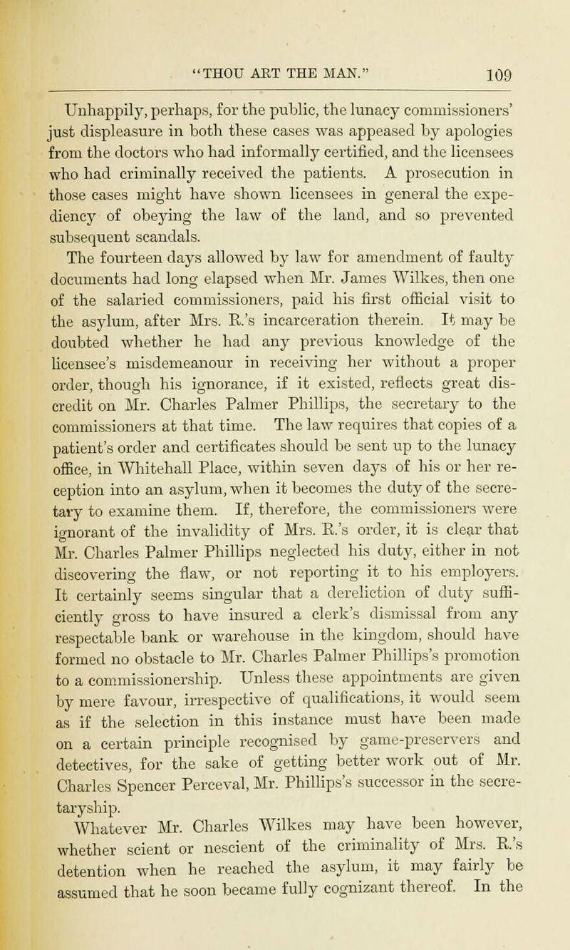 Unhappily, perhaps, for the public, the lunacy commissioners' just displeasure in both these cases was appeased by apologies from the doctors who had informally certified, and the licensees who had criminally received the patients. A prosecution in those cases might have shown licensees in general the expe- diency of obeying the law of the land, and so prevented subsequent scandals. The fourteen days allowed by law for amendment of faulty documents had long elapsed when Mr. James Wilkes, then one of the salaried commissioners, paid his first official visit to the asylum, after Mrs. R's incarceration therein. It may be doubted whether he had any previous knowledge of the licensee's misdemeanour in receiving her without a proper order, though his ignorance, if it existed, reflects great dis- credit on Mr. Charles Palmer Phillips, the secretary to the commissioners at that time. The law requires that copies of a patient's order and certificates should be sent up to the lunacy office, in Whitehall Place, within seven days of his or her re- ception into an asylum, when it becomes the duty of the secre- tary to examine them. If, therefore, the commissioners were ignorant of the invalidity of Mrs. R's order, it is clear that Mr. Charles Palmer Phillips neglected his duty, either in not discovering the flaw, or not reporting it to his employers. It certainly seems singular that a dereliction of duty suffi- ciently gross to have insured a clerk's dismissal from any respectable bank or warehouse in the kingdom, should have formed no obstacle to Mr. Charles Palmer Phillips's promotion to a commissionership. Unless these appointments are given by mere favour, irrespective of qualifications, it would seem as if the selection in this instance must have been made on a certain principle recognised by game-preservers and detectives, for the sake of getting better work out of Mr. Charles Spencer Perceval, Mr. Phillips's successor in the secre- taryship. Whatever Mr. Charles Wilkes may have been however, whether scient or nescient of the criminality of Mrs. R's detention when he reached the asylum, it may fairly be assumed that he soon became fully cognizant thereof. In the