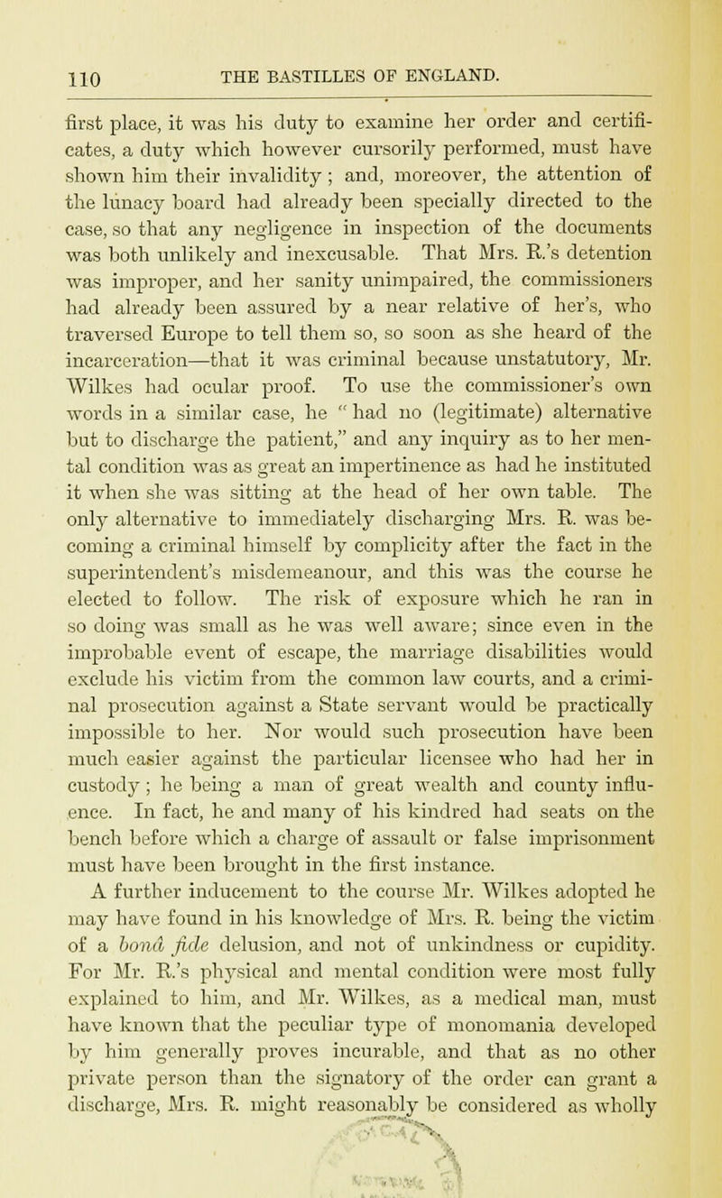 first place, it was his duty to examine her order and certifi- cates, a duty which however cursorily performed, must have shown him their invalidity; and, moreover, the attention of the lunacy board had already been specially directed to the case, so that any negligence in inspection of the documents was both unlikely and inexcusable. That Mrs. E.'s detention was improper, and her sanity unimpaired, the commissioners had already been assured by a near relative of her's, who traversed Europe to tell them so, so soon as she heard of the incarceration—that it was criminal because unstatutory, Mr. Wilkes had ocular proof. To use the commissioner's own words in a similar case, he had no (legitimate) alternative but to discharge the patient, and any inquiry as to her men- tal condition was as great an impertinence as had he instituted it when she was sitting at the head of her own table. The only alternative to immediately discharging Mrs. R was be- coming a criminal himself by complicity after the fact in the superintendent's misdemeanour, and this was the course he elected to follow. The risk of exposure which he ran in so doino- was small as he was well aware; since even in the improbable event of escape, the marriage disabilities would exclude his victim from the common law courts, and a crimi- nal prosecution against a State servant would be practically impossible to her. Nor would such prosecution have been much easier against the particular licensee who had her in custody; he being a man of great wealth and county influ- ence. In fact, he and many of his kindred had seats on the bench before which a charge of assault or false imprisonment must have been brought in the first instance. A further inducement to the course Mr. Wilkes adopted he may have found in his knowledge of Mrs. R. being the victim of a bond fide delusion, and not of unkindness or cupidity. For Mr. R.'s physical and mental condition were most fully explained to him, and Mr. Wilkes, as a medical man, must have known that the peculiar type of monomania developed by him generally proves incurable, and that as no other private person than the signatory of the order can grant a discharge, Mrs. R. might reasonably be considered as wholly ■■