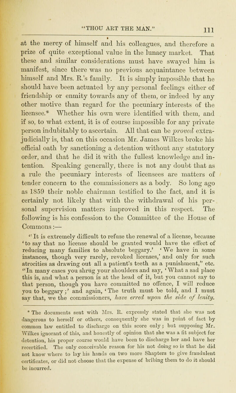 at the mercy of himself and his colleagues, and therefore a prize of quite exceptional value in the lunacy market. That these and similar considerations must have swayed him is manifest, since there was no previous acquaintance between himself and Mrs. R.'s family. It is simply impossible that he should have been actuated by any personal feelings either of friendship or enmity towards any of them, or indeed by any other motive than regard for the pecuniary interests of the licensee.* Whether his own were identified with them, and if so, to what extent, it is of course impossible for any private person indubitably to ascertain. All that can be proved extra- judicially is, that on this occasion Mr. James Wilkes broke his official oath by sanctioning a detention without any statutory order, and that he did it with the fullest knowledge and in- tention. Speaking generally, there is not any doubt that as a rule the pecuniary interests of licensees are matters of tender concern to the commissioners as a body. So long ago as 1859 their noble chairman testified to the fact, and it is certainly not likely that with the withdrawal of his per- sonal supervision matters improved in this respect. The following is his confession to the Committee of the House of Commons:—  It is extremely difficult to refuse the renewal of a license, because ' to say that no license should be granted would have the effect of reducing many families to absolute beggary.' ' We have in some instances, though very rarely, revoked licenses,' and only for such atrocities as drawing out all a patient's teeth as a punishment, etc. In many cases you shrug your shoulders and say, 'What a sad place this is, and what a person is at the head of it, but you cannot say to that person, though you have committed no offence, I will reduce you to beggary;' and again, 'The truth must be told, and I must say that, we the commissioners, have erred upon the side of lenity. * The documents seat with Sirs. R. expressly stated that she was not dangerous to herself or others, consequently she was in poiut of fact by common law entitled to discharge on this score only; but supposing Mr. Wilkes ignorant of this, and honestly of opinion that she was a fit subject for detention, his proper course would have been to discharge her and have her recertified. The only conceivable reason for his not doing so is that he did not know where to lay his hands on two more Shapters to give fraudulent certificates, or did not choose that the expense of bribing them to do it should be incurred.