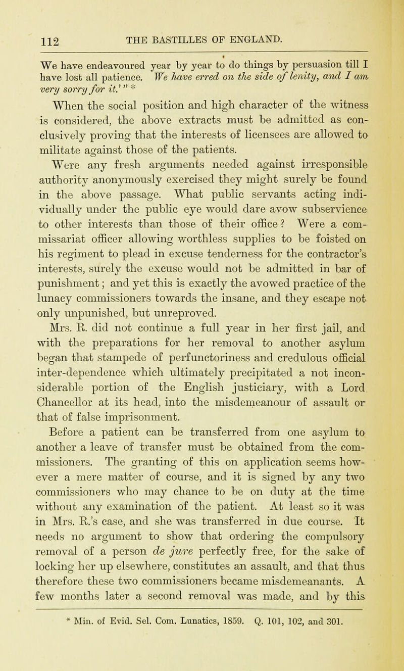 We have endeavoured year by year to do things by persuasion till I have lost all patience. We have erred on the side of lenity, and I am very sorry for it.' * When the social position and high character of the witness is considered, the ahove extracts must he admitted as con- clusively proving that the interests of licensees are allowed to militate against those of the patients. Were any fresh arguments needed against irresponsible authority anonymously exercised they might surely be found in the above passage. What public servants acting indi- vidually under the public eye would dare avow subservience to other interests than those of their office ? Were a com- missariat officer allowing worthless supplies to be foisted on his regiment to plead in excuse tenderness for the contractor's interests, surely the excuse would not be admitted in bar of punishment; and yet this is exactly the avowed practice of the lunacy commissioners towards the insane, and they escape not only unpunished, but unreproved. Mrs. R. did not continue a full year in her first jail, and with the preparations for her removal to another asylum began that stampede of perfunctoriness and credulous official inter-dependence which ultimately precipitated a not incon- siderable portion of the English justiciary, with a Lord Chancellor at its head, into the misdemeanour of assault or that of false imprisonment. Before a patient can he transferred from one asylum to another a leave of transfer must he obtained from the com- missioners. The granting of this on application seems how- ever a mere matter of course, and it is signed by any two commissioners who may chance to be on duty at the time without any examination of the patient. At least so it was in Mrs. R.'s case, and she was transferred in due course. It needs no argument to show that ordering the compulsory removal of a person de jure perfectly free, for the sake of locking her up elsewhere, constitutes an assault, and that thus therefore these two commissioners became misdemeanants. A few months later a second removal was made, and by this * Min. of Evid. Sel. Com. Lunatics, 1859. Q. 101, 102, and 301.
