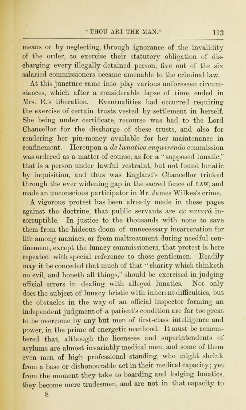 means or by neglecting, through ignorance of the invalidity of the order, to exercise their statutory obligation of dis- charging every illegally detained person, five out of the six salaried commissioners became amenable to the criminal law. At this juncture came into play various unforeseen circum- stances, which after a considerable lapse of time, ended in Mrs. R's liberation. Eventualities had occurred requiring the exercise of certain trusts vested by settlement in herself. She being under certificate, recourse was had to the Lord Chancellor for the discharge of these trusts, and also for rendering her pin-money available for her maintenance in confinement. Hereupon a de lunatico enquirendo commission was ordered as a matter of course, as for a  supposed lunatic, that is a person under lawful restraint, but not found lunatic by inquisition, and thus was England's Chancellor tricked through the ever widening gap in the sacred fence of LAW, and made an unconscious participator in Mr. James Wilkes's crime. A vigorous protest has been already made in these pages against the doctrine, that public servants are ex naturd in- corruptible. In justice to the thousands with none to save them from the hideous doom of unnecessary incarceration for life among maniacs, or from maltreatment during needful con- finement, except the lunacy commissioners, that protest is here repeated with special reference to those gentlemen. Readily may it be conceded that much of that '' charity which thinketh no evil, and hopeth all things, should be exercised in judging official errors in dealing with alleged lunatics. Not only does the subject of lunacy bristle with inherent difficulties, but the obstacles in the way of an official inspector forming an independent judgment of a patient's condition are far too great to be overcome by any but men of first-class intelligence and power, in the prime of energetic manhood. It must be remem- bered that, although the licensees and superintendents of asylums are almost invariably medical men, and some of them even men of high professional standing, who might shrink from a base or dishonourable act in their medical capacity; yet from the moment they take to boarding and lodging lunatics, they become mere tradesmen, and are not in that capacity to
