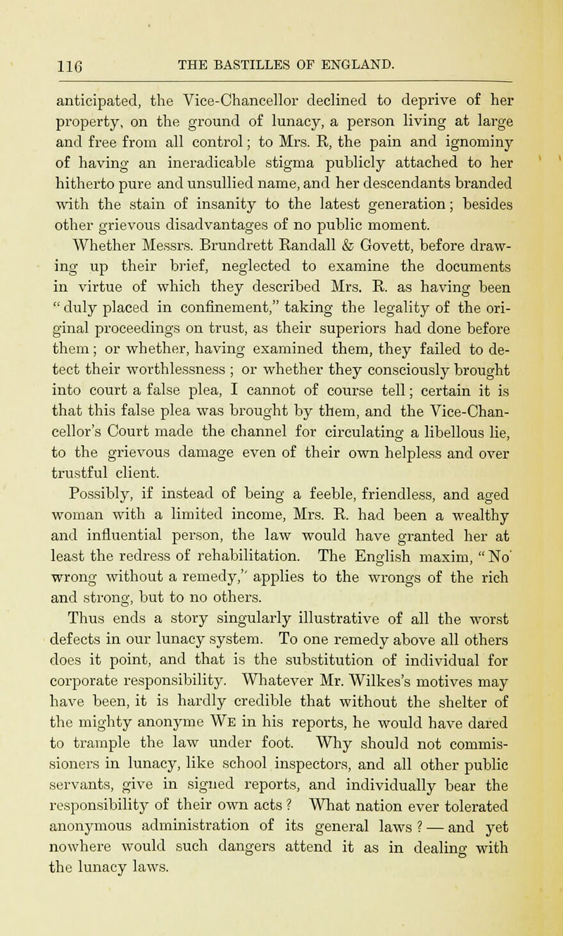 anticipated, the Vice-Chancellor declined to deprive of her property, on the ground of lunacy, a person living at large and free from all control; to Mrs. R, the pain and ignominy of having an ineradicable stigma publicly attached to her hitherto pure and unsullied name, and her descendants branded with the stain of insanity to the latest generation; besides other grievous disadvantages of no public moment. Whether Messrs. Brundrett Randall & Govett, before draw- ing up their brief, neglected to examine the documents in virtue of which they described Mrs. R. as having been duly placed in confinement, taking the legality of the ori- ginal proceedings on trust, as their superiors had done before them; or whether, having examined them, they failed to de- tect their worthlessness ; or whether they consciously brought into court a false plea, I cannot of course tell; certain it is that this false plea was brought by them, and the Vice-Chan- cellor's Court made the channel for circulating a libellous lie, to the grievous damage even of their own helpless and over trustful client. Possibly, if instead of being a feeble, friendless, and aged woman with a limited income, Mrs. R. had been a wealthy and influential person, the law would have granted her at least the redress of rehabilitation. The English maxim, No' wrong without a remedy,'' applies to the wrongs of the rich and strong, but to no others. Thus ends a story singularly illustrative of all the worst defects in our lunacy system. To one remedy above all others does it point, and that is the substitution of individual for corporate responsibility. Whatever Mr. Wilkes's motives may have been, it is hardly credible that without the shelter of the mighty anonyme We in his reports, he would have dared to trample the law under foot. Why should not commis- sioners in lunacy, like school inspectors, and all other public servants, give in signed reports, and individually bear the responsibility of their own acts ? What nation ever tolerated anonymous administration of its general laws ? — and yet nowhere would such dangers attend it as in dealing with the lunacy laws.