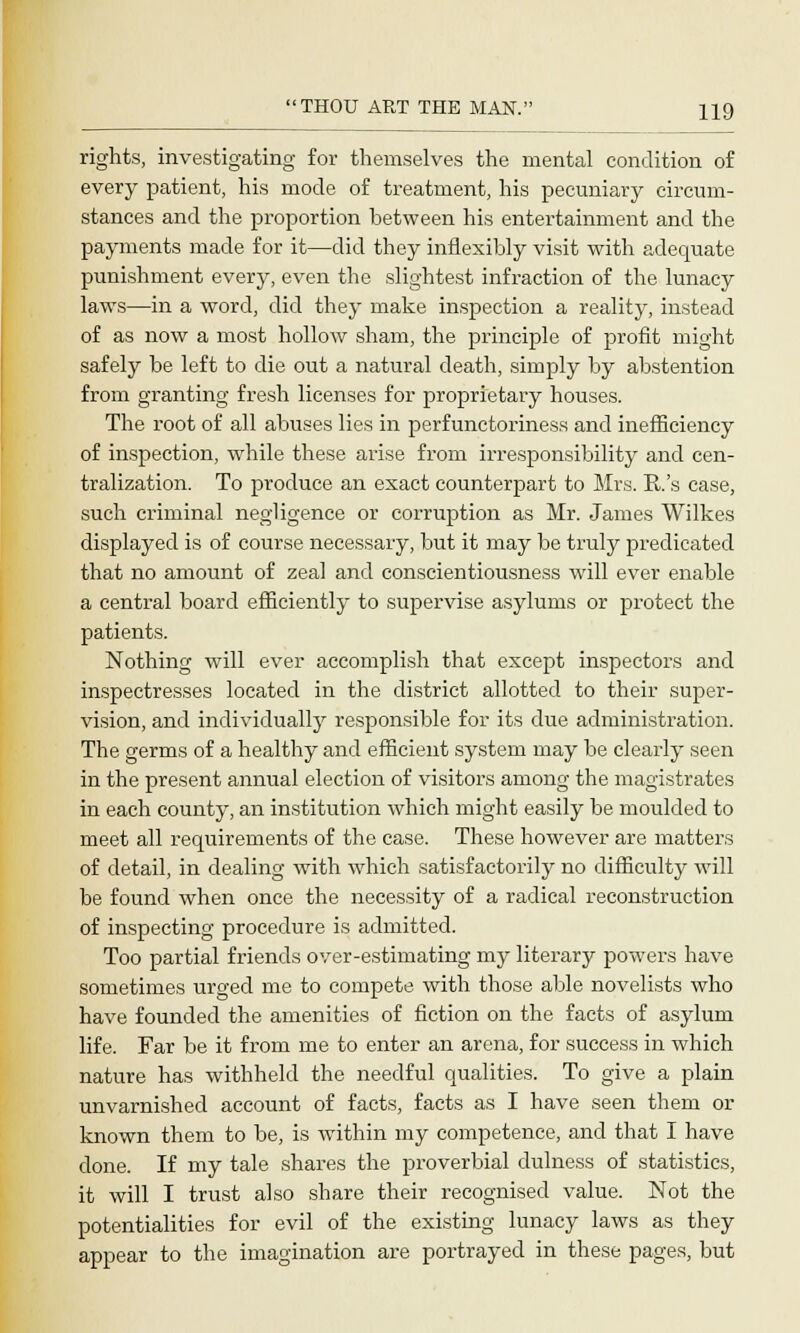 rights, investigating for themselves the mental condition of every patient, his mode of treatment, his pecuniary circum- stances and the proportion between his entertainment and the payments made for it—did they inflexibly visit with adequate punishment every, even the slightest infraction of the lunacy laws—in a word, did they make inspection a reality, instead of as now a most hollow sham, the principle of profit might safely be left to die out a natural death, simply by abstention from granting fresh licenses for proprietary houses. The root of all abuses lies in perfunctoriness and inefficiency of inspection, while these arise from irresponsibility and cen- tralization. To produce an exact counterpart to Mrs. R.'s case, such criminal negligence or corruption as Mr. James Wilkes displayed is of course necessary, but it may be truly predicated that no amount of zeal and conscientiousness will ever enable a central board efficiently to supervise asylums or protect the patients. Nothing will ever accomplish that except inspectors and inspectresses located in the district allotted to their super- vision, and individually responsible for its due administration. The germs of a healthy and efficient system may be clearly seen in the present annual election of visitors among the magistrates in each county, an institution which might easily be moulded to meet all requirements of the case. These however are matters of detail, in dealing with which satisfactorily no difficulty will be found when once the necessity of a radical reconstruction of inspecting procedure is admitted. Too partial friends over-estimating my literary powers have sometimes urged me to compete with those able novelists who have founded the amenities of fiction on the facts of asylum life. Far be it from me to enter an arena, for success in which nature has withheld the needful qualities. To give a plain unvarnished account of facts, facts as I have seen them or known them to be, is wTithin my competence, and that I have done. If my tale shares the proverbial dulness of statistics, it will I trust also share their recognised value. Not the potentialities for evil of the existing lunacy laws as they appear to the imagination are portrayed in these pages, but