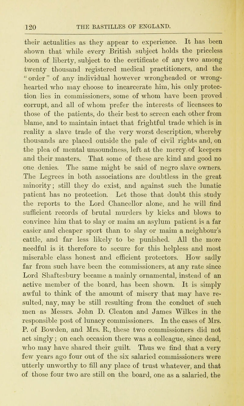 their actualities as they appear to experience. It has been shown that while every British subject holds the priceless boon of liberty, subject to the certificate of any two among twenty thousand registered medical practitioners, and the  order of any individual however wrongheaded or wrong- hearted who may choose to incarcerate him, his only protec- tion lies in commissioners, some of whom have been proved corrupt, and all of whom prefer the interests of licensees to those of the patients, do their best to screen each other from blame, and to maintain intact that frightful trade which is in reality a slave trade of the very worst description, whereby thousands are placed outside the pale of civil rights and, on the plea of mental unsoundness, left at the mercy of keepers and their masters. That some of these are kind and good no one denies. The same might be said of negro slave owners. The Legrees in both associations are doubtless in the great minority; still they do exist, and against such the lunatic patient has no protection. Let those that doubt this study the reports to the Lord Chancellor alone, and he will find sufficient records of brutal murders by kicks and blows to convince him that to slay or maim an asylum patient is a far easier and cheaper sport than to slay or maim a neighbour's cattle, and far less likely to be punished. All the more needful is it therefore to secure for this helpless and most miserable class honest and efficient protectors. How sadly far from such have been the commissioners, at any rate since Lord Shaftesbury became a mainly ornamental, instead of an active member of the board, has been shown. It is simply awful to think of the amount of misery that may have re- sulted, nay, may be still resulting from the conduct of such men as Messrs. John D. Cleaton and James Wilkes in the responsible post of lunacy commissioners. In the cases of Mrs. P. of Bowden, and Mrs. R., these two commissioners did not act singly; on each occasion there was a colleague, since dead, who may have shared their guilt. Thus we find that a very few years ago four out of the six salaried commissioners were utterly unworthy to fill any place of trust whatever, and that of those four two are still on the board, one as a salaried, the