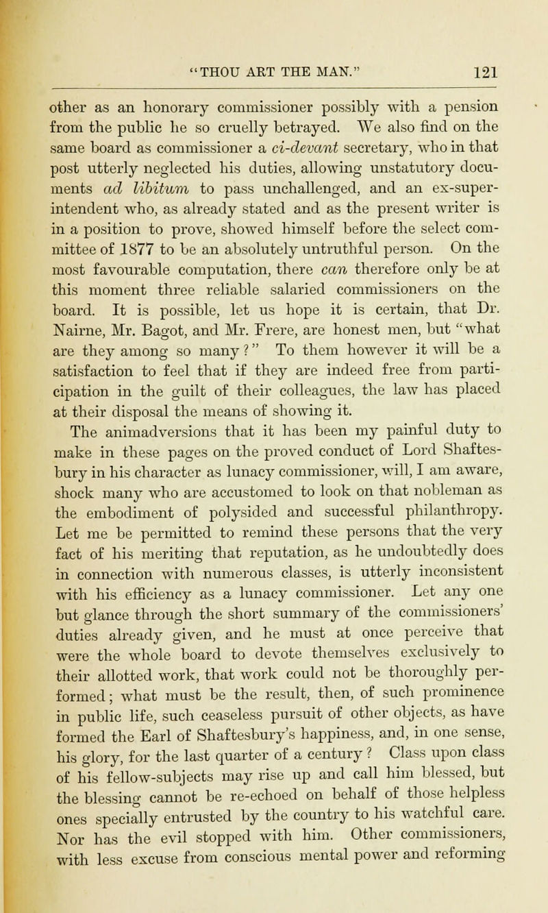 other as an honorary commissioner possibly with a pension from the public he so cruelly betrayed. We also find on the same board as commissioner a ci-devant secretary, who in that post utterly neglected his duties, allowing unstatutory docu- ments ad libitum to pass unchallenged, and an ex-super- intendent who, as already stated and as the present writer is in a position to prove, showed himself before the select com- mittee of 1877 to be an absolutely untruthful person. On the most favourable computation, there can therefore only be at this moment three reliable salaried commissioners on the board. It is possible, let us hope it is certain, that Dr. Nairne, Mr. Bagot, and Mr. Frere, are honest men, but what are they among so many ? To them however it will be a satisfaction to feel that if they are indeed free from parti- cipation in the guilt of their colleagues, the law has placed at their disposal the means of showing it. The animadversions that it has been my painful duty to make in these pages on the proved conduct of Lord Shaftes- bury in his character as lunacy commissioner, will, I am aware, shock many who are accustomed to look on that nobleman as the embodiment of polysided and successful philanthropy. Let me be permitted to remind these persons that the very fact of his meriting that reputation, as he undoubtedly does in connection with numerous classes, is utterly inconsistent with his efficiency as a lunacy commissioner. Let any one hut glance through the short summary of the commissioners' duties already given, and he must at once perceive that were the whole board to devote themselves exclusively to their allotted work, that work could not be thoroughly per- formed ; what must be the result, then, of such prominence in public life, such ceaseless pursuit of other objects, as have formed the Earl of Shaftesbury's happiness, and, in one sense, his glory, for the last quarter of a century ? Class upon class of his fellow-subjects may rise up and call him blessed, but the blessing cannot be re-echoed on behalf of those helpless ones specially entrusted by the country to his watchful care. Nor has the evil stopped with him. Other commissioners, with less excuse from conscious mental power and reforming