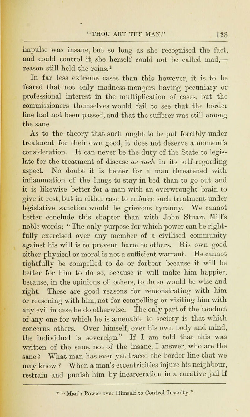 impulse was insane, but so long as she recognised the fact, and coukl control it, she herself could not he called mad,— reason still held the reins.* In far less extreme cases than this however, it is to be feared that not only madness-mongers having pecuniary or professional interest in the multiplication of cases, but the commissioners themselves would fail to see that the border line had not been passed, and that the sufferer was still among the sane. As to the theory that such ought to be put forcibly under treatment for their own good, it does not deserve a moment's consideration. It can never be the duty of the State to legis- late for the treatment of disease as such in its self-regarding aspect. No doubt it is better for a man threatened with inflammation of the lungs to stay in bed than to go out, and it is likewise better for a man with an overwrought brain to give it rest, but in either case to enforce such treatment under legislative sanction would be grievous tyranny. We cannot better conclude this chapter than with John Stuart Mill's noble words: The only purpose for which power can be right- fully exercised over any member of a civilised community against his will is to prevent harm to others. His own good either physical or moral is not a sufficient warrant. He cannot rightfully be compelled to do or forbear because it will be better for him to do so, because it will make him happier, because, in the opinions of others, to do so would be wise and right. These are good reasons for remonstrating with him or reasoning with him, not for compelling or visiting him with any evil in case he do otherwise. The only part of the conduct of any one for which he is amenable to society is that which concerns others. Over himself, over his own body and mind, the individual is sovereign. If I am told that this was written of the sane, not of the insane, I answer, who are the sane ? What man has ever yet traced the border line that we may know ? When a man's eccentricities injure his neighbour, restrain and punish him by incarceration in a curative jail if 'Man's Power over Himself to Control Insanity.''