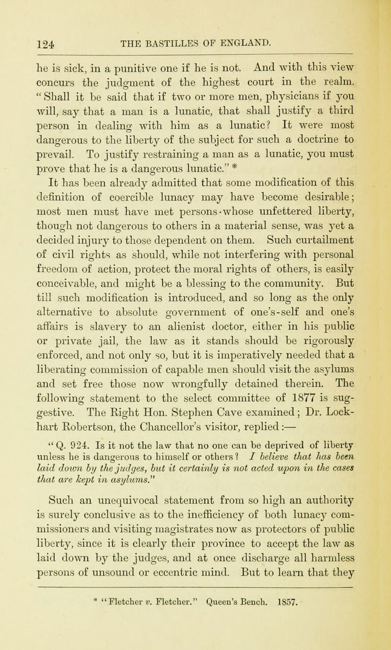 he is sick, in a punitive one if he is not. And with this view concurs the judgment of the highest court in the realm.  Shall it he said that if two or more men, physicians if you will, say that a man is a lunatic, that shall justify a third person in dealing with him as a lunatic? It were most dangerous to the liberty of the subject for such a doctrine to prevail. To justify restraining a man as a lunatic, you must prove that he is a dangerous lunatic. * It has been already admitted that some modification of this definition of coercible lunacy may have become desirable; most men must have met persons'whose unfettered liberty, though not dangerous to others in a material sense, was yet a decided injury to those dependent on them. Such curtailment of civil rights as should, while not interfering with personal freedom of action, protect the moral rights of others, is easily conceivable, and might be a blessing to the community. But till such modification is introduced, and so long as the only alternative to absolute government of one's-self and one's affairs is slavery to an alienist doctor, either in his public or private jail, the law as it stands should be rigorously enforced, and not only so, but it is imperatively needed that a liberating commission of capable men should visit the asylums and set free those now wrongfully detained therein. The following statement to the select committee of 1877 is sug- gestive. The Right Hon. Stephen Cave examined; Dr. Lock- hart Robertson, the Chancellor's visitor, replied :—  Q. 924. Is it not the law that no one can be deprived of liberty unless he is dangerous to himself or others 1 I believe that has been laid down by the judges, but it certainly is not acted upon in the cases that are kept in asyhwis. Such an unequivocal statement from so high an authority is surely conclusive as to the inefficiency of both lunacy com- missioners and visiting magistrates now as protectors of public liberty, since it is clearly their province to accept the law as laid down by the judges, and at once discharge all harmless persons of unsound or eccentric mind. But to learn that they * Fletcher v. Fletcher. Queen's Bench. 1S57.