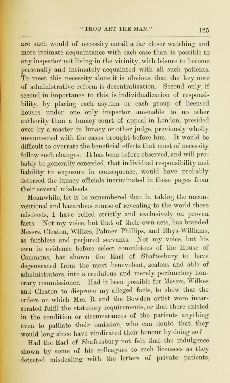 are such would of necessity entail a far closer watching and more intimate acquaintance with each case than is possible to any inspector not living in the vicinity, with leisure to become personally and intimately acquainted with all such patients. To meet this necessity alone it is obvious that the key note of administrative reform is decentralization. Second only, if second in importance to this, is individualization of responsi- bility, by placing each asylum or each group of licensed houses under one only inspector, amenable to no other authority than a lunacy court of appeal in London, presided over by a master in lunacy or other judge, previously wholly unconnected with the cases brought before him. It would be difficult to overrate the beneficial effects that must of necessity follow such changes. It has been before observed, and will pro- bably be generally conceded, that individual responsibility and liability to exposure in consequence, would have probably deterred the lunacy officials incriminated in these pages from their several misdeeds. Meanwhile, let it be remembered that in taking the uncon- ventional and hazardous course of revealing to the world those misdeeds, I have relied strictly and exclusively on proven facts. Not my voice, but that of their own acts, has branded Messrs. Cleaton, Wilkes, Palmer Phillips, and Rhys-Williams, as faithless and perjured servants. Not my voice, but his own in evidence before select committees of the House of Commons, has shown the Earl of Shaftesbury to have degenerated from the most benevolent, zealous and able of administrators, into a credulous and merely perfunctory hon- orary commissioner. Had it been possible for Messrs. Wilkes and Cleaton to disprove my alleged facts, to show that the orders on which Mrs. R. and the Bowden artist were incar- cerated fulfil the statutory requirements, or that there existed in the condition or circumstances of the patients anything even to palliate their omission, who can doubt that they would long since have vindicated their honour by doing so ? Had the Earl of Shaftesbury not felt that the indulgence shown by some of his colleagues to such licensees as they detected misdealing with the letters of private patients,