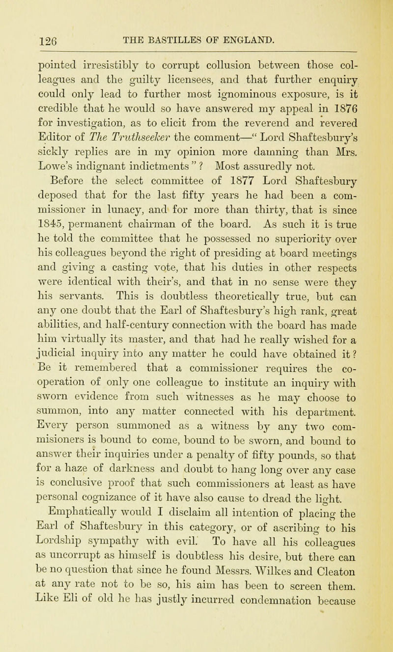 pointed irresistibly to corrupt collusion between those col- leagues and the guilty licensees, and that further enquiry could only lead to further most ignominous exposure, is it credible that he would so have answered my appeal in 1876 for investigation, as to elicit from the reverend and revered Editor of The Truthseeker the comment— Lord Shaftesbury's sickly replies are in my opinion more damning than Mrs. Lowe's indignant indictments  ? Most assuredly not. Before the select committee of 1877 Lord Shaftesbury deposed that for the last fifty years he had been a com- missioner in lunacy, and for more than thirty, that is since 1845, permanent chairman of the board. As such it is true he told the committee that he possessed no superiority over his colleagues beyond the right of presiding at board meetings and giving a casting vote, that his duties in other respects were identical with theirs, and that in no sense were they his servants. This is doubtless theoretically true, but can any one doubt that the Earl of Shaftesbury's high rank, great abilities, and half-century connection with the board has made him virtually its master, and that had he really wished for a judicial inquiry into any matter he could have obtained it ? Be it remembered that a commissioner requires the co- operation of only one colleague to institute an inquiry with sworn evidence from such witnesses as he may choose to summon, into any matter connected with his department. Every person summoned as a witness by any two com- misioners is bound to come, bound to be sworn, and bound to answer their inquiries under a penalty of fifty pounds, so that for a haze of darkness and doubt to hang long over any case is conclusive proof that such commissioners at least as have personal cognizance of it have also cause to dread the light. Emphatically would I disclaim all intention of placing the Earl of Shaftesbury in this category, or of ascribing to his Lordship sympathy with evil. To have all his colleagues as uncorrupt as himself is doubtless his desire, but there can be no question that since he found Messrs. Wilkes and Cleaton at any rate not to be so, his aim has been to screen them. Like Eli of old he has justly incurred condemnation because