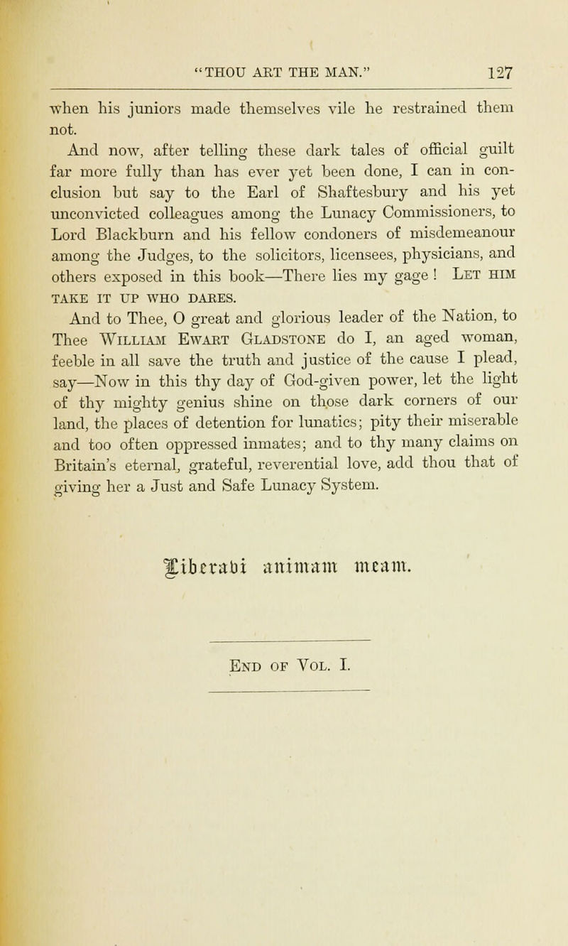 when his juniors made themselves vile he restrained them not. And now, after telling these dark tales of official guilt far more fully than has ever yet been done, I can in con- clusion but say to the Earl of Shaftesbury and his yet unconvicted colleagues among the Lunacy Commissioners, to Lord Blackburn and his fellow condoners of misdemeanour among the Judges, to the solicitors, licensees, physicians, and others exposed in this book—There lies my gage ! Let him TAKE IT UP WHO DARES. And to Thee, O great and glorious leader of the Nation, to Thee William Ewart Gladstone do I, an aged woman, feeble in all save the truth and justice of the cause I plead, say—Now in this thy day of God-given power, let the light of thy mighty genius shine on those dark corners of our land, the places of detention for lunatics; pity their miserable and too often oppressed inmates; and to thy many claims on Britain's eternal, grateful, reverential love, add thou that of giving her a Just and Safe Lunacy System. IJCibttatii attimam meam. End of Vol. I.