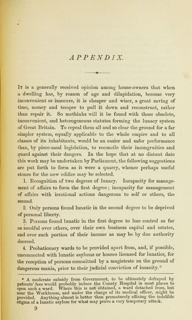 APPENDIX. It is a generally received opinion among house-owners that when a dwelling has, by reason of age and dilapidation, become very inconvenient or insecure, it is cheaper and wiser, a great saving of time, money and temper to pull it down and reconstruct, rather than repair it. So methinks will it be found with those obsolete, inconvenient, and heterogeneous statutes forming the lunacy system of Great Britain. To repeal them all and so clear the ground for a far simpler system, equally applicable to the whole empire and to all classes of its inhabitants, would be an easier and safer performance than, by piece-meal legislation, to reconcile their incongruities and guard against their dangers. In the hope that at no distant date this work may be undertaken by Parliament, the following suggestions are put forth to form as it were a quarry, whence perhaps useful stones for the new edifice may be selected. 1. Recognition of two degrees of lunacy. Incapacity for manage- ment of affairs to form the first degree; incapacity for management of affairs with irrational actions dangerous to self or others, the second. 2. Only persons found lunatic in the second degree to be deprived of personal liberty. 3. Persons found lunatic in the first degree to lose control as far as needful over others, over their own business capital and estates, and over such portion of their income as may be by due authority decreed. 4. Probationary wards to be provided apart from, and, if possible, unconnected with lunatic asylums or houses licensed for lunatics, for the reception of persons committed by a magistrate on the ground of dangerous mania, prior to their judicial conviction of insanity.* * A moderate subsidy from Government, to be ultimately defrayed by patients' fees would probably induce the County Hospital in most places to open such a ward. Where this is not obtained, a ward detached from, but near the Workhouse, and under the charge of its medical officer, might be provided. Anything almost is better than prematurely affixing the indelible stigma of a lunatic asylum for what may prove a very temporary attack. 9
