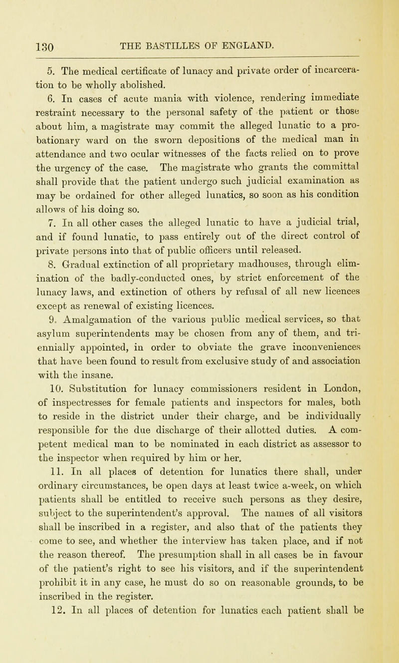 5. The medical certificate of lunacy and private order of incarcera- tion to be wholly abolished. 6. In cases of acute mania with violence, rendering immediate restraint necessary to the personal safety of the patient or those about him, a magistrate may commit the alleged lunatic to a pro- bationary ward on the sworn depositions of the medical man in attendance and two ocular witnesses of the facts relied on to prove the urgency of the case. The magistrate who grants the committal shall provide that the patient undergo such judicial examination as may be ordained for other alleged lunatics, so soon as his condition allows of his doing so. 7. In all other cases the alleged lunatic to have a judicial trial, and if found lunatic, to pass entirely out of the direct control of private persons into that of public officers until released. 8. Gradual extinction of all proprietary madhouses, through elim- ination of the badly-conducted ones, by strict enforcement of the lunacy laws, and extinction of others by refusal of all new licences except as renewal of existing licences. 9. Amalgamation of the various public medical services, so that asylum superintendents may be chosen from any of them, and tri- ennially appointed, in order to obviate the grave inconveniences that have been found to result from exclusive study of and association with the insane. 10. Substitution for lunacy commissioners resident in London, of inspectresses for female patients and inspectors for males, both to reside in the district under their charge, and be individually responsible for the due discharge of their allotted duties. A com- petent medical man to be nominated in each district as assessor to the inspector when required by him or her, 11. In all places of detention for lunatics there shall, under ordinary circumstances, be open days at least twice a-week, on which patients shall be entitled to receive such persons as they desire, subject to the superintendent's approval. The names of all visitors shall be inscribed in a register, and also that of the patients they come to see, and whether the interview has taken place, and if not the reason thereof. The presumption shall in all cases be in favour of the patient's right to see his visitors, and if the superintendent prohibit it in any case, he must do so on reasonable grounds, to be inscribed in the register. 12. In all places of detention for lunatics each patient shall be