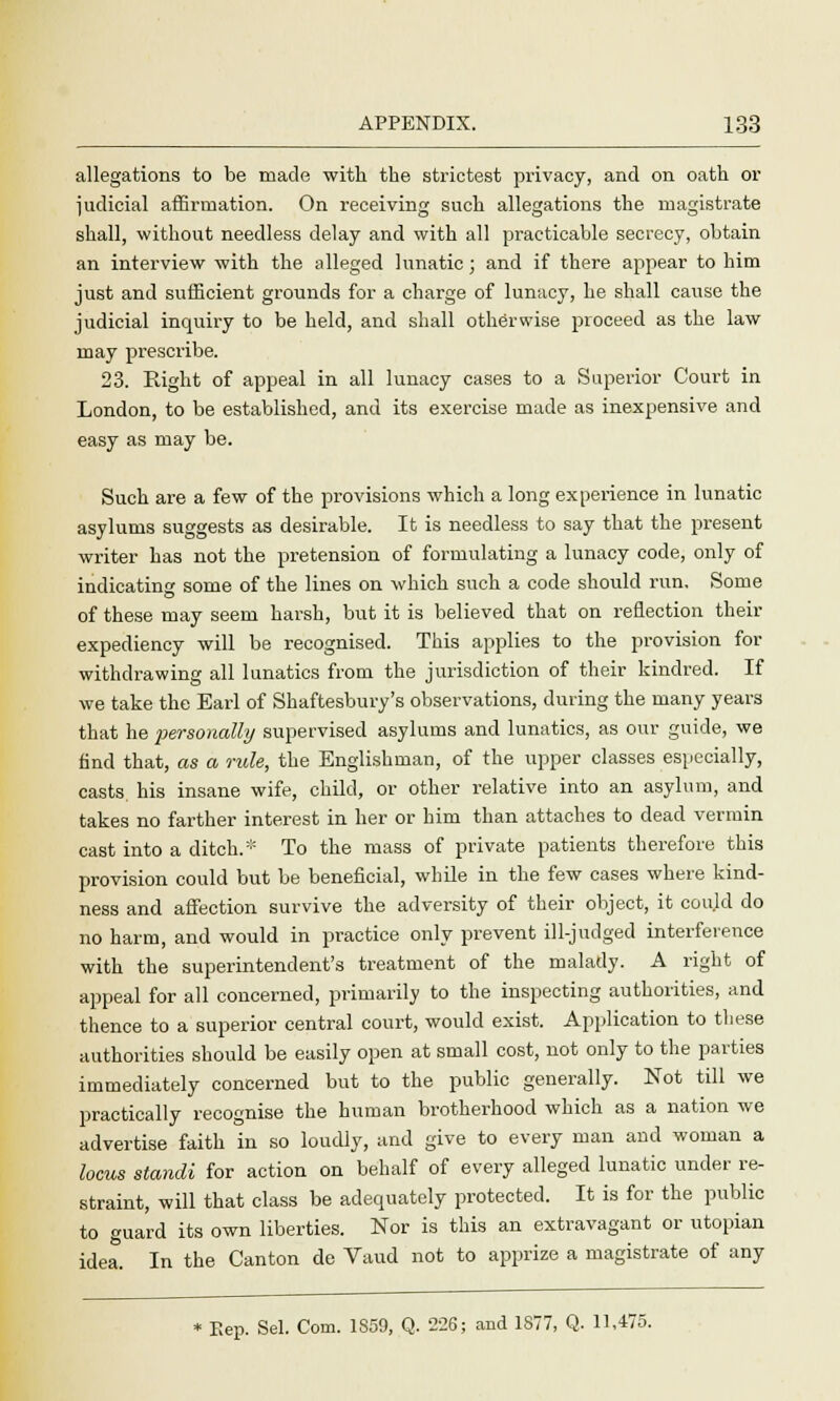 allegations to be made with the strictest privacy, and on oath or judicial affirmation. On receiving such allegations the magistrate shall, without needless delay and with all practicable secrecy, obtain an interview with the alleged lunatic ; and if there appear to him just and sufficient grounds for a charge of lunacy, he shall cause the judicial inquiry to be held, and shall otherwise proceed as the law may prescribe. 23. Right of appeal in all lunacy cases to a Superior Court in London, to be established, and its exercise made as inexpensive and easy as may be. Such are a few of the provisions which a long experience in lunatic asylums suggests as desirable. It is needless to say that the present writer has not the pretension of formulating a lunacy code, only of indicating some of the lines on which such a code should run. Some of these may seem harsh, but it is believed that on reflection their expediency will be recognised. This applies to the provision for withdrawing all lunatics from the jurisdiction of their kindred. If we take the Earl of Shaftesbury's observations, during the many years that he personally supervised asylums and lunatics, as our guide, we find that, as a rule, the Englishman, of the upper classes especially, casts, his insane wife, child, or other relative into an asylum, and takes no farther interest in her or him than attaches to dead vermin cast into a ditch.* To the mass of private patients therefore this provision could but be beneficial, while in the few cases where kind- ness and affection survive the adversity of their object, it coujd do no harm, and would in practice only prevent ill-judged interference with the superintendent's treatment of the malady. A right of appeal for all concerned, primarily to the inspecting authorities, and thence to a superior central court, would exist. Application to these authorities should be easily open at small cost, not only to the parties immediately concerned but to the public generally. Not till we practically recognise the human brotherhood which as a nation we advertise faith in so loudly, and give to every man and woman a locus standi for action on behalf of every alleged lunatic under re- straint, will that class be adequately protected. It is for the public to guard its own liberties. Nor is this an extravagant or Utopian idea. In the Canton do Vaud not to apprize a magistrate of any * Eep. Sel. Com. 1859, Q. 226; and 1877, Q. 11,475.