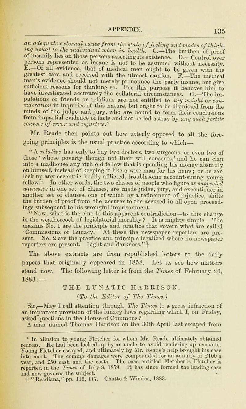 an adequate external cause from the state of feeling and modes of think- ing usual to the individual when in health. C—The burthen of proof of insanity lies on those persons asserting its existence. D.—Control over persons represented as insane is not to be assumed without necessity. E.—Of all evidence, that of medical men ought to be given with the greatest care and received with the utmost caution. F.—The medical man's evidence should not merely pronounce the party insane, but give sufficient reasons for thinking so. For this purpose it behoves him to have investigated accurately the collateral circumstances. G.—The im- putations of friends or relations are not entitled to any weight or con- sideration in inquiries of this nature, but ought to be dismissed from the minds of the judge and jury, who are bound to form their conclusions from impartial evidence of facts and not be led astray by any such fertile sources of error and injustice.' Mr. Reade then points out how utterly opposed to all the fore- going principles is the usual practice according to which— A relative has only to buy two doctors, two surgeons, or even two of those ' whose poverty though not their will consents,' and he can clap into a madhouse any rich old fellow that is spending his money absurdly on himself, instead of keeping it like a wise man for his heirs ; or he can lock up any eccentric bodily afflicted, troublesome account-sifting young fellow.* In other words, the two classes of people who figure as suspected witnesses in one set of clauses, are made judge, jury, and executioner in another set of clauses, one of which by a refinement of injustice, shifts the burden of proof from the accuser to the accused in all open proceed- ings subsequent to his wrongful imprisonment.  Now, what is the clue to this apparent contradiction—to this change in the weathercock of legislatorial morality ? It is mighty simple. The maxims No. 1 are the principle and practice that govern what are called ' Commissions of Lunacy.' At these the newspaper reporters are pre- sent. No. 2 are the practice and principle legalized where no newspaper reporters are present. Light and darkness. f The above extracts are from republished letters to the daily papers that originally appeared in 1858. Let us see how matters stand now. The following letter is from the Times of February 26, 1883:— THE LUNATIC HARRISON. (To the Editor of The Times.) Sir,—May I call attention through The Times to a gross infraction of an important provision of the lunacy laws regarding which I, on Friday, asked questions in the House of Commons ? A man named Thomas Harrison on the 30th April last escaped from * In allusion to young Fletcher for whom Mr. Reade ultimately obtained redress. He had been locked up by an uncle to avoid rendering up accounts. Young Fletcher escaped, and ultimately by Mr. Reade's help brought his case into court. The coming damages were compounded for an annuity of £100 a year, and £50 cash and the costs. The case entitled Fletcher v. Fletcher is reported in the Times of July 8, 1859. It has since formed the leading case and now governs the subject. t Readiana, pp. 116, 117. Chatto & Windus, 18S3.