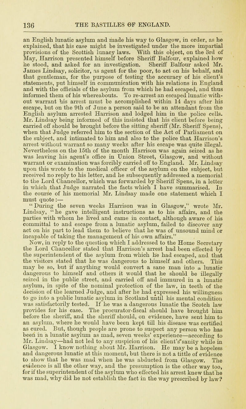 an English lunatic asylum and made his way to Glasgow, in order, as he explained, that his case might be investigated under the more impartial provisions of the Scottish lunacy laws. With this object, on the 3rd of May, Harrison presented himself before Sheriff Balfour, explained how he stood, and asked for an investigation. Sheriff Balfour asked Mr. James Lindsay, solicitor, as agent for the poor, to act on his behalf, and that gentleman, for the purpose of testing the accuracy of his client's statements, put himself in communication with his relations in England and with the officials of the asylum from which he had escaped, and thus informed them of his whereabouts. To re-arrest an escaped lunatic with- out warrant his arrest must be accomplished within 14 days after his escape, but on the 9th of June a person said to be an attendant from the English asylum arrested Harrison and lodged hint in the police cells. Mr. Lindsay being informed of this insisted that his client before being carried off should be brought before the sitting sheriff (Mr. Sheriff Spens), when that Judge referred him to the section of the Act of Parliament on the subject, and intimated to him and also to the police that Harrison's arrest without warrant so many weeks after his escape was quite iUegal. Nevertheless on the 15th of the month Harrison was again seized as he was leaving his agent's office in Union Street, Glasgow, and without warrant or examination was forcibly carried off to England. Mr. Lindsay upon this wrote to the medical officer of the asylum on the subject, but received no reply to his letter, and he subsequently addressed a memorial to the Lord Chancellor, which was forwarded by Sheriff Spens, in a letter in which that Judge narrated the facts which I have summarised. In the course of his memorial Mr. Lindsay made one statement which I must quote:— During the seven weeks Harrison was in Glasgow, wrote Mr. Lindsay,  he gave intelligent instructions as to his affairs, and the parties with whom he lived and came in contact, although aware of his committal to and escape from a lunatic asylum, failed to discover any act on his part to lead them to believe that he was of unsound mind or incapable of taking the management of his own affairs. Now, in reply to the question which I addressed to the Home Secretary the Lord Chancellor stated that Harrison's arrest had been effected by the superintendent of the asylum from which lie had escaped, and that the visitors stated that he was dangerous to himself and others. This may be so, but if anything would convert a sane man into » lunatic dangerous to himself and others it would that he should be illegally seized in the public street, and carried off and immured in a lunatic asylum, in spite of the nominal protection of the law, in teeth of the decision of the learned Judge, and after he had expressed his willingness to go into a public lunatic asylum in Scotland until his mental condition was satisfactorily tested. If he was a dangerous lunatic the Scotch law provides for his case. The procurator-fiscal should have brought him before the sheriff, and the sheriff should, on evidence, have sent him to an asylum, where he would have been kept till his disease was certified as cured. But, though people are prone to suspect any person who has been in a lunatic asylum as mad, seven weeks' experience—according to Mr. Lindsay—had not led to any suspicion of his client'ssanity while in Glasgow. I know nothing about Mr. Harrison. He may be a hopeless and dangerous lunatic at this moment, but there is not a tittle of evidence to show that he was mad when he was abducted from Glasgow. The evidence is all the other way, and the presumption is the other way too, for if the superintendent of the asylum who effected his arrest knew that he was mad, why did he not establish the fact in the way prescribed by law?