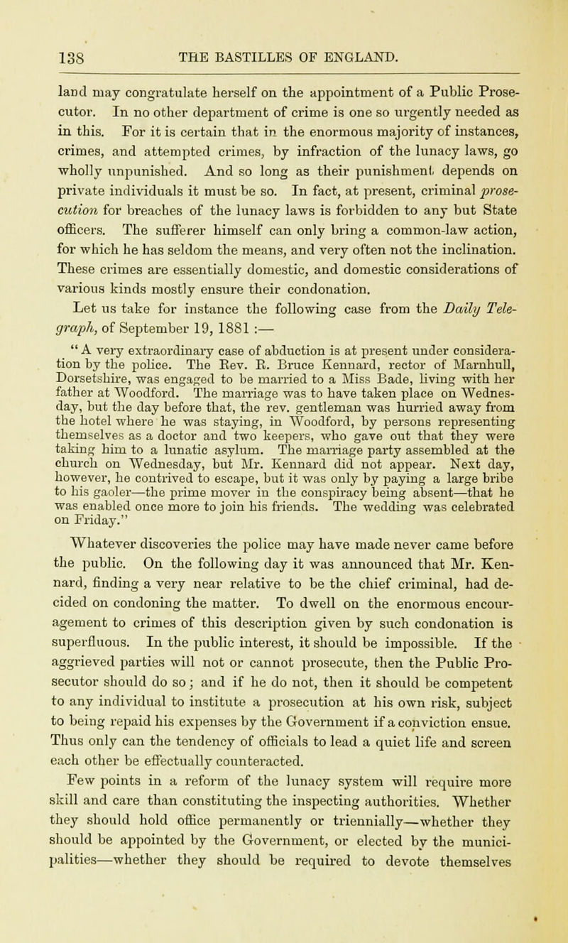 land may congratulate herself on the appointment of a Public Prose- cutor. In no other department of crime is one so urgently needed as in this. For it is certain that in the enormous majority of instances, crimes, and attempted crimes, by infraction of the lunacy laws, go wholly unpunished. And so long as their punishment depends on private individuals it must be so. In fact, at present, criminal prose- cution for breaches of the lunacy laws is forbidden to any but State officers. The sufferer himself can only bring a common-law action, for which he has seldom the means, and very often not the inclination. These crimes are essentially domestic, and domestic considerations of various kinds mostly ensure their condonation. Let us take for instance the following case from the Daily Tele- graph, of September 19, 1881 :—  A very extraordinary case of abduction is at present under considera- tion by the police. The Rev. K. Bruce Kennard, rector of Marnhull, Dorsetshire, was engaged to be married to a Miss Bade, living with her father at Woodford. The marriage was to have taken place on Wednes- day, but the day before that, the rev. gentleman was hurried away from the hotel where he was staying, in Woodford, by persons representing themselves as a doctor and two keepers, who gave out that they were taking him to a lunatic asylum. The marriage party assembled at the church on Wednesday, but Mr. Kennard did not appear. Next day, however, he contrived to escape, but it was only by paying a large bribe to his gaoler—the prime mover in the conspiracy being absent—that he was enabled once more to join his friends. The wedding was celebrated on Friday. Whatever discoveries the police may have made never came before the public. On the following clay it was announced that Mr. Ken- nard, finding a very near relative to be the chief criminal, had de- cided on condoning the matter. To dwell on the enormous encour- agement to crimes of this description given by such condonation is superfluous. In the public interest, it should be impossible. If the aggrieved parties will not or cannot prosecute, then the Public Pro- secutor should do so; and if he do not, then it should be competent to any individual to institute a prosecution at his own risk, subject to being repaid his expenses by the Government if a conviction ensue. Thus only can the tendency of officials to lead a quiet life and screen each other be effectually counteracted. Few points in a reform of the lunacy system will require more skill and care than constituting the inspecting authorities. Whether they should hold office permanently or triennially—whether they should be appointed by the Government, or elected by the munici- palities—whether they should be required to devote themselves