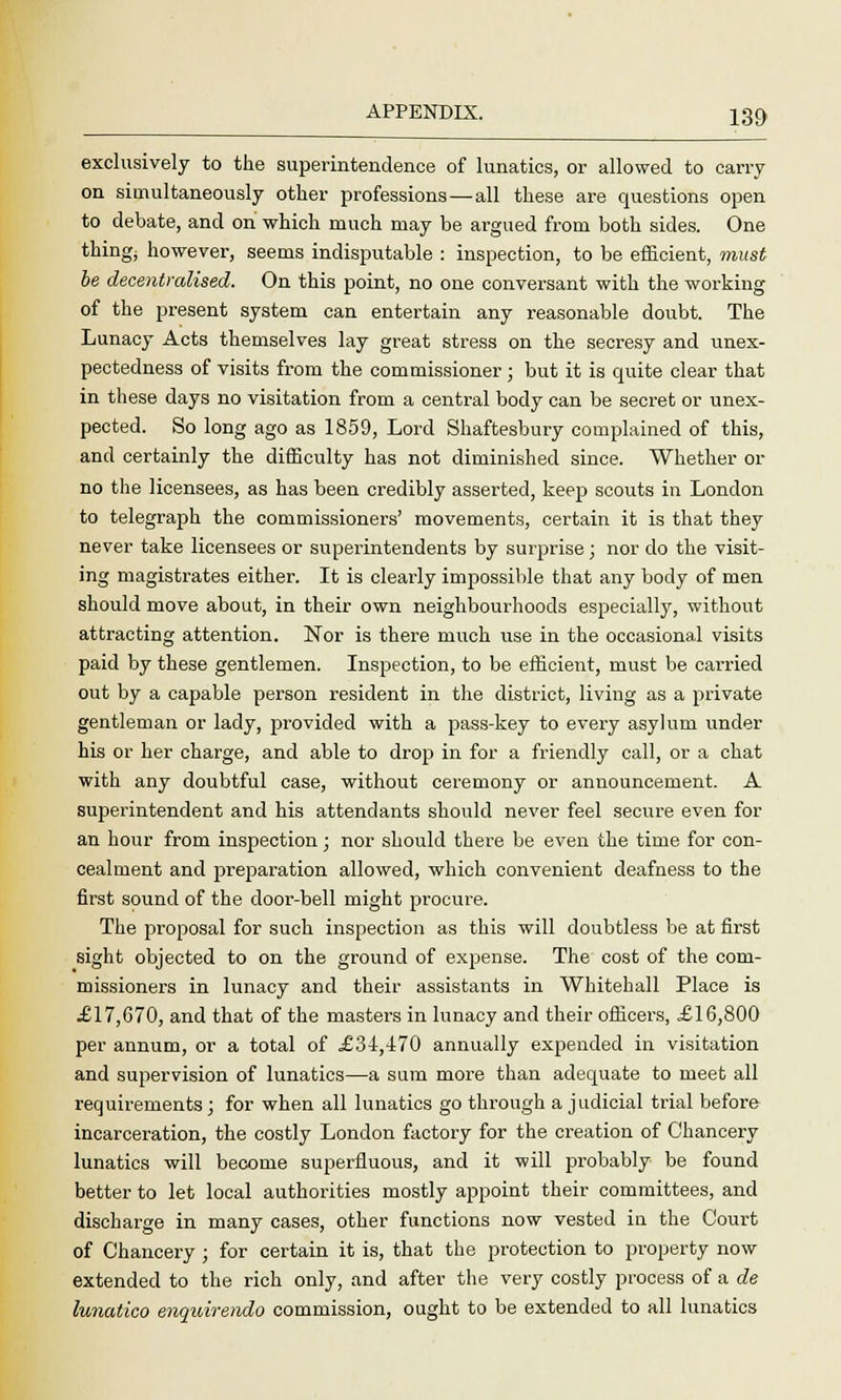 exclusively to the superintendence of lunatics, or allowed to carry on simultaneously other professions — all these are questions open to debate, and on which much may be argued from both sides. One things however, seems indisputable : inspection, to be efficient, must be decentralised. On this point, no one conversant with the working of the present system can entertain any reasonable doubt. The Lunacy Acts themselves lay great stress on the secresy and unex- pectedness of visits from the commissioner; but it is quite clear that in these days no visitation from a central body can be secret or unex- pected. So long ago as 1859, Lord Shaftesbury complained of this, and certainly the difficulty has not diminished since. Whether or no the licensees, as has been credibly asserted, keep scouts in London to telegraph the commissioners' movements, certain it is that they never take licensees or superintendents by surprise; nor do the visit- ing magistrates either. It is clearly impossible that any body of men should move about, in their own neighbourhoods especially, without attracting attention. Nor is there much use in the occasional visits paid by these gentlemen. Inspection, to be efficient, must be carried out by a capable person resident in the district, living as a private gentleman or lady, provided with a pass-key to every asylum under his or her charge, and able to drop in for a friendly call, or a chat with any doubtful case, without ceremony or announcement. A superintendent and his attendants should never feel secure even for an hour from inspection; nor should there be even the time for con- cealment and preparation allowed, which convenient deafness to the first sound of the door-bell might procure. The proposal for such inspection as this will doubtless be at first sight objected to on the ground of expense. The cost of the com- missioners in lunacy and their assistants in Whitehall Place is .£17,670, and that of the masters in lunacy and their officers, £16,800 per annum, or a total of £34,470 annually expended in visitation and supervision of lunatics—a sum more than adequate to meet all requirements; for when all lunatics go through a judicial trial before incarceration, the costly London factory for the creation of Chancery lunatics will become superfluous, and it will probably be found better to let local authorities mostly appoint their committees, and discharge in many cases, other functions now vested in the Court of Chancery ; for certain it is, that the protection to property now extended to the rich only, and after the very costly process of a de lunatico enqidrendo commission, ought to be extended to all lunatics