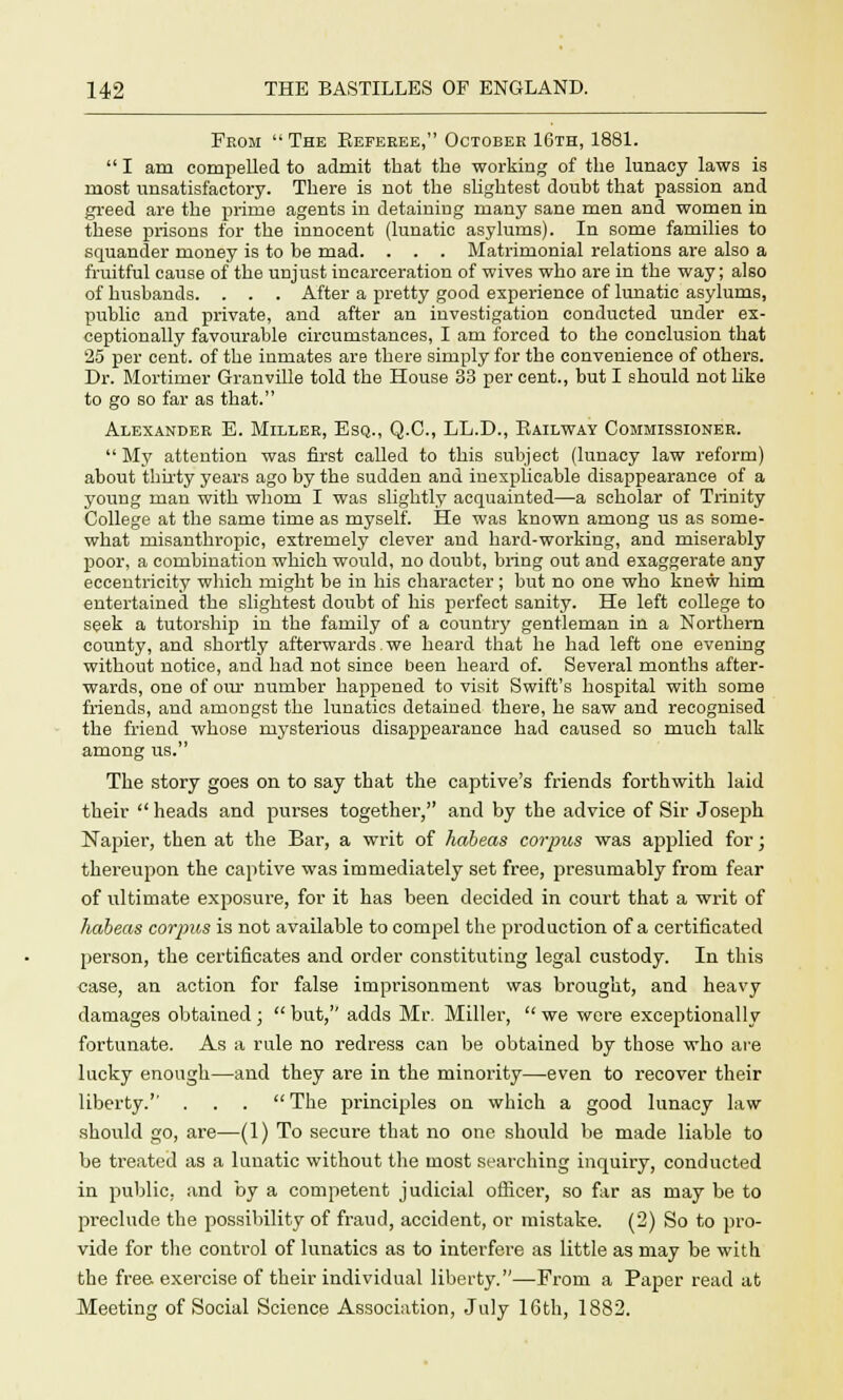 From The Eefeeee, October IGth, 1881.  I am compelled to admit that the working of the lunacy laws is most unsatisfactory. There is not the slightest doubt that passion and greed are the prime agents in detaining many sane men and women in these prisons for the innocent (lunatic asylums). In some families to squander money is to be mad. . . . Matrimonial relations are also a fruitful cause of the unjust incarceration of wives who are in the way; also of husbands. . . . After a pretty good experience of lunatic asylums, public and private, and after an investigation conducted under ex- ceptionally favourable circumstances, I am forced to the conclusion that 25 per cent, of the inmates are there simply for the convenience of others. Dr. Mortimer Granville told the House 33 per cent., but I should not like to go so far as that. Alexander E. Miller, Esq., Q.C., LL.D., Bailway Commissioner.  My attention was first called to this subject (lunacy law reform) about thirty years ago by the sudden and inexplicable disappearance of a young man with whom I was slightly acquainted—a scholar of Trinity College at the same time as myself. He was known among us as some- what misanthropic, extremely clever and hard-working, and miserably poor, a combination which would, no doubt, bring out and exaggerate any eccentricity which might be in his character; but no one who knew him entertained the slightest doubt of his perfect sanity. He left college to seek a tutorship in the family of a country gentleman in a Northern county, and shortly afterwards - we heard that he had left one evening without notice, and had not since been heard of. Several months after- wards, one of our number happened to visit Swift's hospital with some friends, and amongst the lunatics detained there, he saw and recognised the friend whose mysterious disappearance had caused so much talk among us. The story goes on to say that the captive's friends forthwith laid their  heads and purses together, and by the advice of Sir Joseph Napier, then at the Bar, a writ of habeas corpus was applied for; thereupon the captive was immediately set free, presumably from fear of ultimate exposure, for it has been decided in court that a writ of habeas corpus is not available to compel the production of a certificated person, the certificates and order constituting legal custody. In this case, an action for false imprisonment was brought, and heavy damages obtained; but, adds Mr. Miller, we were exceptionally fortunate. As a rule no redress can be obtained by those who are lucky enough—and they are in the minority—even to recover their liberty. . . . The principles on which a good lunacy law should go, are—(1) To secure that no one should be made liable to be treated as a lunatic without the most searching inquiry, conducted in public, and by a competent judicial officer, so far as may be to preclude the possibility of fraud, accident, or mistake. (2) So to pro- vide for the control of lunatics as to interfere as little as may be with the free exercise of their individual liberty.—From a Paper read at Meeting of Social Science Association, July 16th, 1882.