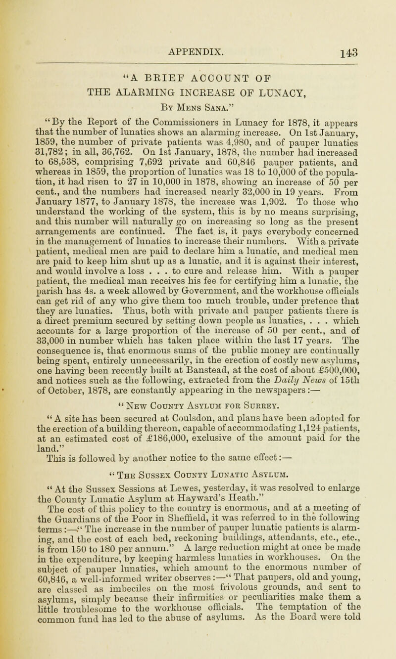 A BRIEF ACCOUNT OP THE ALARMING INCREASE OF LUNACY, By Mens Sana. By the Report of the Commissioners in Lunacy for 1878, it appears that the number of lunatics shows an alarming increase. On 1st January, 1859, the number of private patients was 4,980, and of pauper lunatics 31,782; in all, 36,762. On 1st January, 1878, the number had increased to 68,538, comprising 7,692 private and 60,846 pauper patients, and whereas in 1859, the proportion of lunatics was 18 to 10,000 of the popula- tion, it had risen to 27 in 10,000 in 1878, showing an increase of 50 per cent., and the numbers had increased nearly 32,000 in 19 years. From January 1877, to January 1878, the increase was 1,902. To those who understand the working of the system, this is by no means surprising, and this number will naturally go on increasing so long as the present arrangements are continued. The fact is, it pays everybody concerned in the management of lunatics to increase their numbers. With a private patient, medical men are paid to declare him a lunatic, and medical men are paid to keep him shut up as a lunatic, and it is against tbeir interest, and would involve a loss ... to cure and release him. With a pauper patient, the medical man receives his fee for certifying him a lunatic, the parish has 4s. a week allowed by Government, and the workhouse officials can get rid of any who give them too much trouble, under pretence that they are lunatics. Thus, both with private and pauper patients there is a direct premium secured by setting down people as lunatics, . . . which accounts for a large proportion of the increase of 50 per cent., and of 33,000 in number which has taken place within the last 17 years. The consequence is, that enormous sums of the public money are continually being spent, entirely unnecessarily, in the erection of costly new asylums, one having been recently built at Banstead, at the cost of about £500,000, and notices such as the following, extracted from the Daily News of 15th of October, 1878, are constantly appearing in the newspapers:—  New County Asylum foe Surrey.  A site has been secured at Coulsdon, and plans have been adopted for the erection of a building thereon, capable of accommodating 1,124 patients, at an estimated cost of £186,000, exclusive of the amount paid for the land. This is followed by another notice to the same effect:—  The Sussex County Lunatic Asylum.  At the Sussex Sessions at Lewes, yesterday, it was resolved to enlarge the County Lunatic Asylum at Hayward's Heath. The cost of this policy to the country is enormous, and at a meeting of the Guardians of the Poor in Sheffield, it was referred to in the following terms :—. The increase in the number of pauper lunatic patients is alarm- ing, and the cost of each bed, reckoning buildings, attendants, etc., etc., is from 150 to 180 per annum. A large reduction might at once be made in the expenditure, by keeping harmless lunatics in workhouses. On the subject of pauper lunatics, which amount to the enormous number of 60,846, a well-informed writer observes :— That paupers, old and young, are classed as imbeciles on the most frivolous grounds, and sent to asylums, simply because their infirmities or peculiarities make them a little troublesome to the workhouse officials. The temptation of the common fund has led to the abuse of asylums. As the Board were told