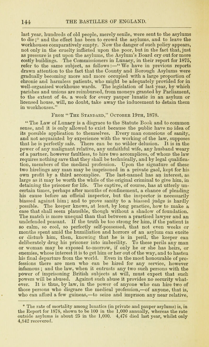 last year, hundreds of old people, merely senile, were sent to the asylums to die ;■■'• and the effect has been to crowd the asylums, and to leave the workhouses comparatively empty. Now the danger of such policy appears, not only in the cruelty inflicted upon the poor, but in the fact that, just as pressure is put upon the asylums, the Asylum's Board cry out for more costly buildings. The Commissioners in Lunacy, in their report for 1875, refer to the same subject, as follows:— We have in previous reports drawn attention to the fact that the County and Borough Asylums were gradually becoming more and more occupied with a large proportion of chronic and harmless patients, who might be adequately provided for in well-organised workhouse wards. The legislation of last year, by which parishes and unions are reimbursed, from moneys granted by Parliament, to the extent of 4s. a week for every pauper lunatic in an asylum or licensed house, will, no doubt, take away the inducement to detain them in workhouses. From  The Standard, October 19th, 1878.  The Law of Lunacy is a disgrace to the Statute Book and to common sense, and it is only allowed to exist because the public have no idea of its possible application to themselves. Every man conscious of sanity, and not acquainted by experience with the working of the law, supposes that he is perfectly safe. There can be no wilder delusion. It is in the power of any malignant relative, any unfaithful wife, any husband weary of a partner, however faultless, to hire two accomplices, of whom the law requires nothing save that they shall be technically, and by legal qualifica- tion, members of the medical profession. Upon the signature of these two hirelings any man may be imprisoned in a private gaol, kept for his own profit by a third accomplice. The last-named has an interest, as large as it may be worth the while of the original criminal to give him, in detaining the prisoner for life. The captive, of course, has at utterly un- certain times, perhaps after months of confinement, a chance of pleading his cause before an official inspector, but the inspector is necessarily biassed against him; and to prove sanity to a biassed judge is hardly possible. The keeper knows, at least, by long practice, how to make a case that shall seem plausible, though without a shadow of foundation. The match is more unequal than that between a practised lawyer and an undefended peasant. If the truth be too strong for him, if the patient is so calm, so cool, so perfectly self-possessed, that not even weeks or months spent amid the humiliation and horrors of an asylum can excite or disturb him, then, knowing that he is in peril, the keeper can deliberately drug his prisoner into imbecility. To these perils any man or woman may be exposed to-morrow, if only he or she has heirs, or enemies, whose interest it is to get him or her out of the way, and to hasten his final departure from the world. Even in the most honourable of pro- fessions there are men who can be hired for any service, however infamous ; and the law, when it entrusts any two such persons with the power of imprisoning British subjects at will, must expect that such powers will be abused. Against such abuse it provides no security what- ever. It is thus, by law, in the power of anyone who can hire two of those persons who disgrace the medical profession,—of anyone, that is, who can afford a few guineas,—to seize and imprison any near relative, * The rate of mortality among lunatics (in private and pauper asylums) is, in the Report for 187S, shown to be 100 in the 1,000 annually, whereas the rate outside asylums is about 25 in the 1,000. 4,476 died last year, whilst only 4,S4'2 recovered.
